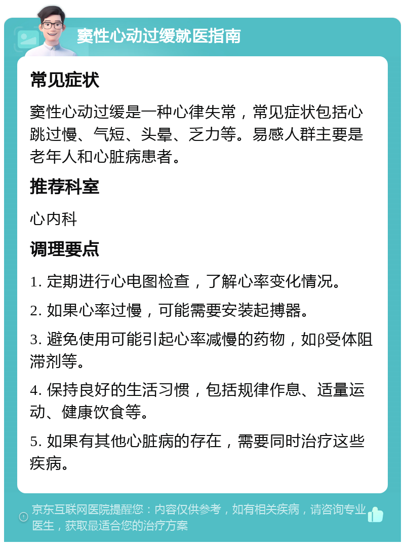 窦性心动过缓就医指南 常见症状 窦性心动过缓是一种心律失常，常见症状包括心跳过慢、气短、头晕、乏力等。易感人群主要是老年人和心脏病患者。 推荐科室 心内科 调理要点 1. 定期进行心电图检查，了解心率变化情况。 2. 如果心率过慢，可能需要安装起搏器。 3. 避免使用可能引起心率减慢的药物，如β受体阻滞剂等。 4. 保持良好的生活习惯，包括规律作息、适量运动、健康饮食等。 5. 如果有其他心脏病的存在，需要同时治疗这些疾病。