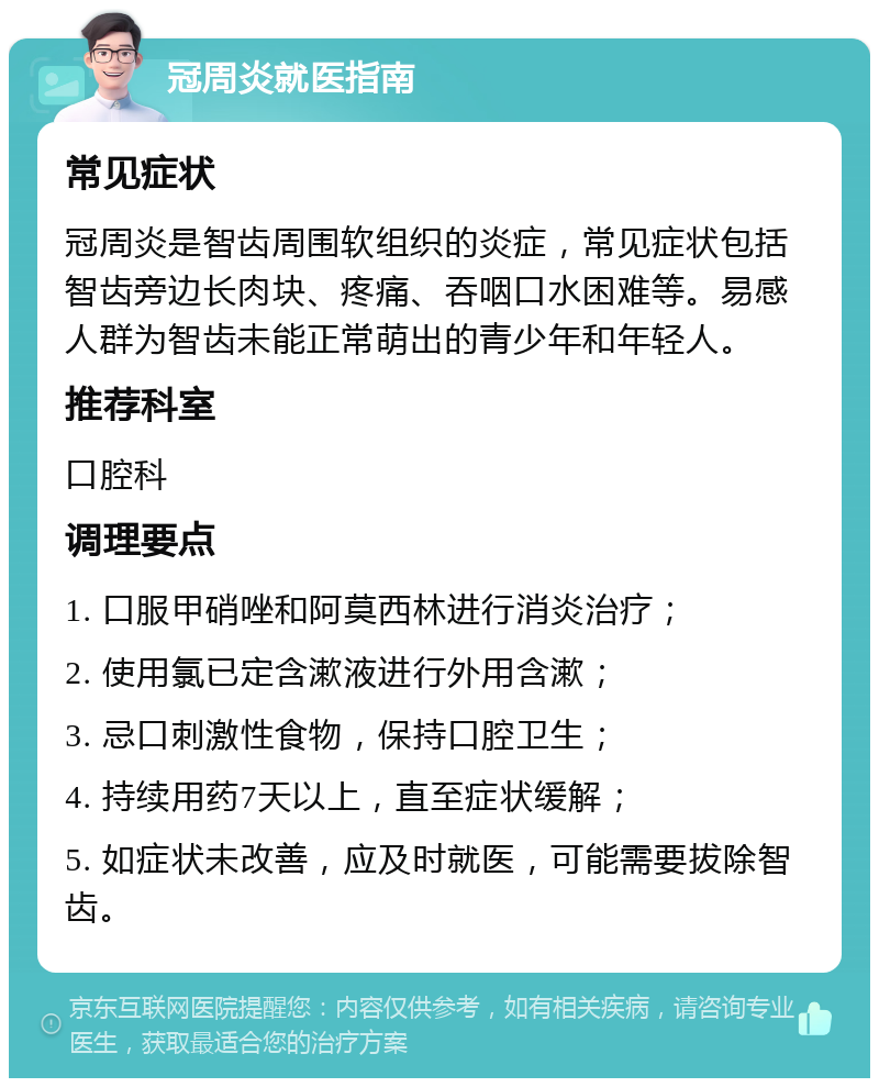 冠周炎就医指南 常见症状 冠周炎是智齿周围软组织的炎症，常见症状包括智齿旁边长肉块、疼痛、吞咽口水困难等。易感人群为智齿未能正常萌出的青少年和年轻人。 推荐科室 口腔科 调理要点 1. 口服甲硝唑和阿莫西林进行消炎治疗； 2. 使用氯已定含漱液进行外用含漱； 3. 忌口刺激性食物，保持口腔卫生； 4. 持续用药7天以上，直至症状缓解； 5. 如症状未改善，应及时就医，可能需要拔除智齿。