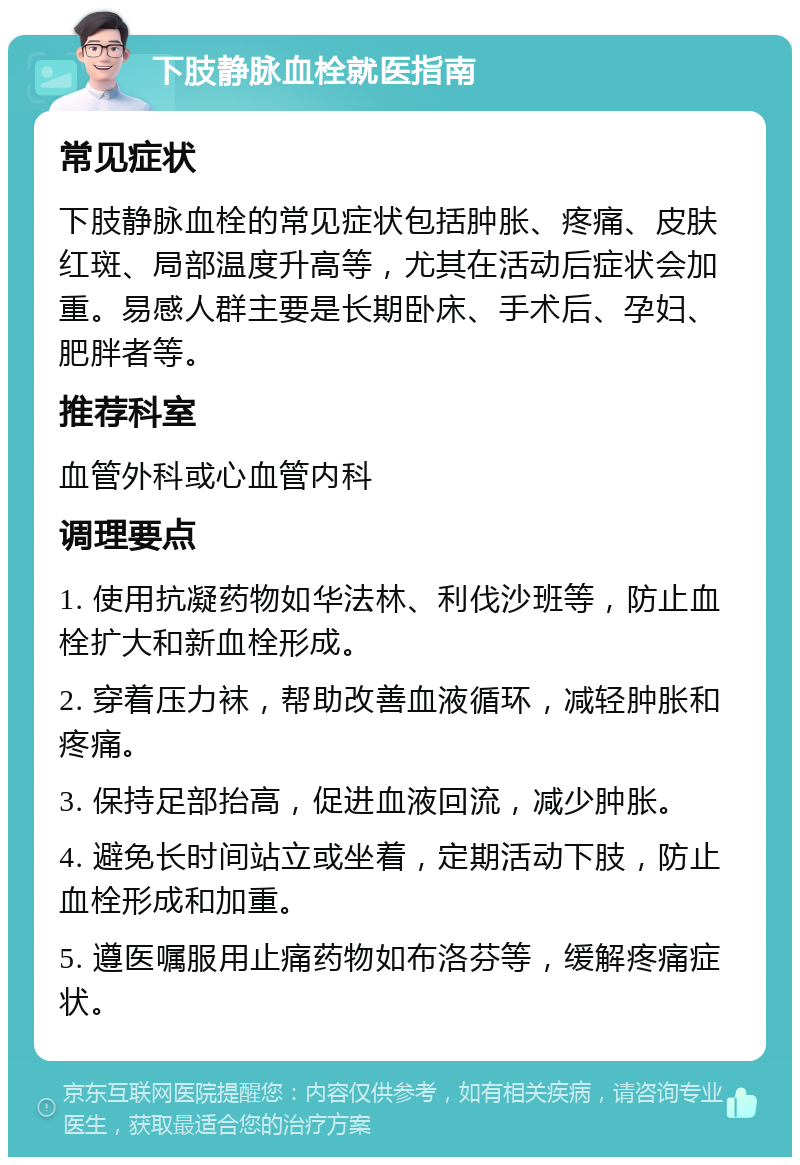 下肢静脉血栓就医指南 常见症状 下肢静脉血栓的常见症状包括肿胀、疼痛、皮肤红斑、局部温度升高等，尤其在活动后症状会加重。易感人群主要是长期卧床、手术后、孕妇、肥胖者等。 推荐科室 血管外科或心血管内科 调理要点 1. 使用抗凝药物如华法林、利伐沙班等，防止血栓扩大和新血栓形成。 2. 穿着压力袜，帮助改善血液循环，减轻肿胀和疼痛。 3. 保持足部抬高，促进血液回流，减少肿胀。 4. 避免长时间站立或坐着，定期活动下肢，防止血栓形成和加重。 5. 遵医嘱服用止痛药物如布洛芬等，缓解疼痛症状。