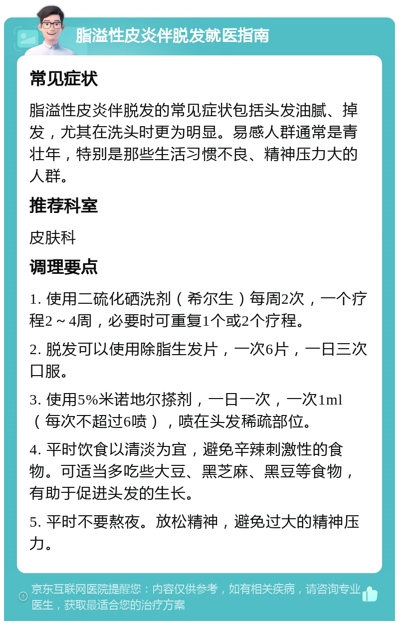 脂溢性皮炎伴脱发就医指南 常见症状 脂溢性皮炎伴脱发的常见症状包括头发油腻、掉发，尤其在洗头时更为明显。易感人群通常是青壮年，特别是那些生活习惯不良、精神压力大的人群。 推荐科室 皮肤科 调理要点 1. 使用二硫化硒洗剂（希尔生）每周2次，一个疗程2～4周，必要时可重复1个或2个疗程。 2. 脱发可以使用除脂生发片，一次6片，一日三次口服。 3. 使用5%米诺地尔搽剂，一日一次，一次1ml（每次不超过6喷），喷在头发稀疏部位。 4. 平时饮食以清淡为宜，避免辛辣刺激性的食物。可适当多吃些大豆、黑芝麻、黑豆等食物，有助于促进头发的生长。 5. 平时不要熬夜。放松精神，避免过大的精神压力。