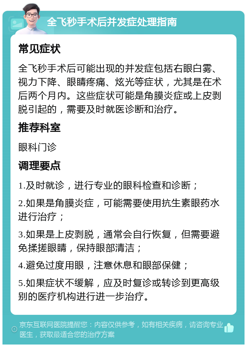 全飞秒手术后并发症处理指南 常见症状 全飞秒手术后可能出现的并发症包括右眼白雾、视力下降、眼睛疼痛、炫光等症状，尤其是在术后两个月内。这些症状可能是角膜炎症或上皮剥脱引起的，需要及时就医诊断和治疗。 推荐科室 眼科门诊 调理要点 1.及时就诊，进行专业的眼科检查和诊断； 2.如果是角膜炎症，可能需要使用抗生素眼药水进行治疗； 3.如果是上皮剥脱，通常会自行恢复，但需要避免揉搓眼睛，保持眼部清洁； 4.避免过度用眼，注意休息和眼部保健； 5.如果症状不缓解，应及时复诊或转诊到更高级别的医疗机构进行进一步治疗。