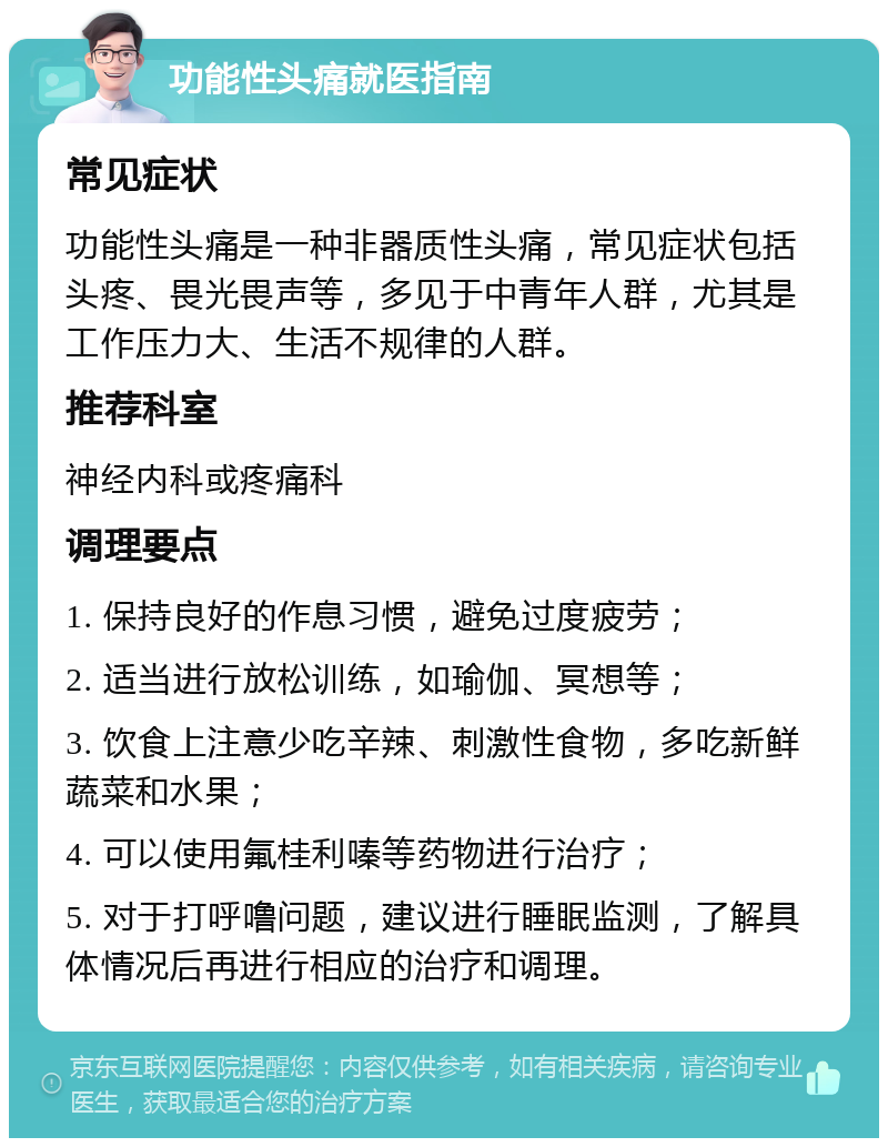 功能性头痛就医指南 常见症状 功能性头痛是一种非器质性头痛，常见症状包括头疼、畏光畏声等，多见于中青年人群，尤其是工作压力大、生活不规律的人群。 推荐科室 神经内科或疼痛科 调理要点 1. 保持良好的作息习惯，避免过度疲劳； 2. 适当进行放松训练，如瑜伽、冥想等； 3. 饮食上注意少吃辛辣、刺激性食物，多吃新鲜蔬菜和水果； 4. 可以使用氟桂利嗪等药物进行治疗； 5. 对于打呼噜问题，建议进行睡眠监测，了解具体情况后再进行相应的治疗和调理。