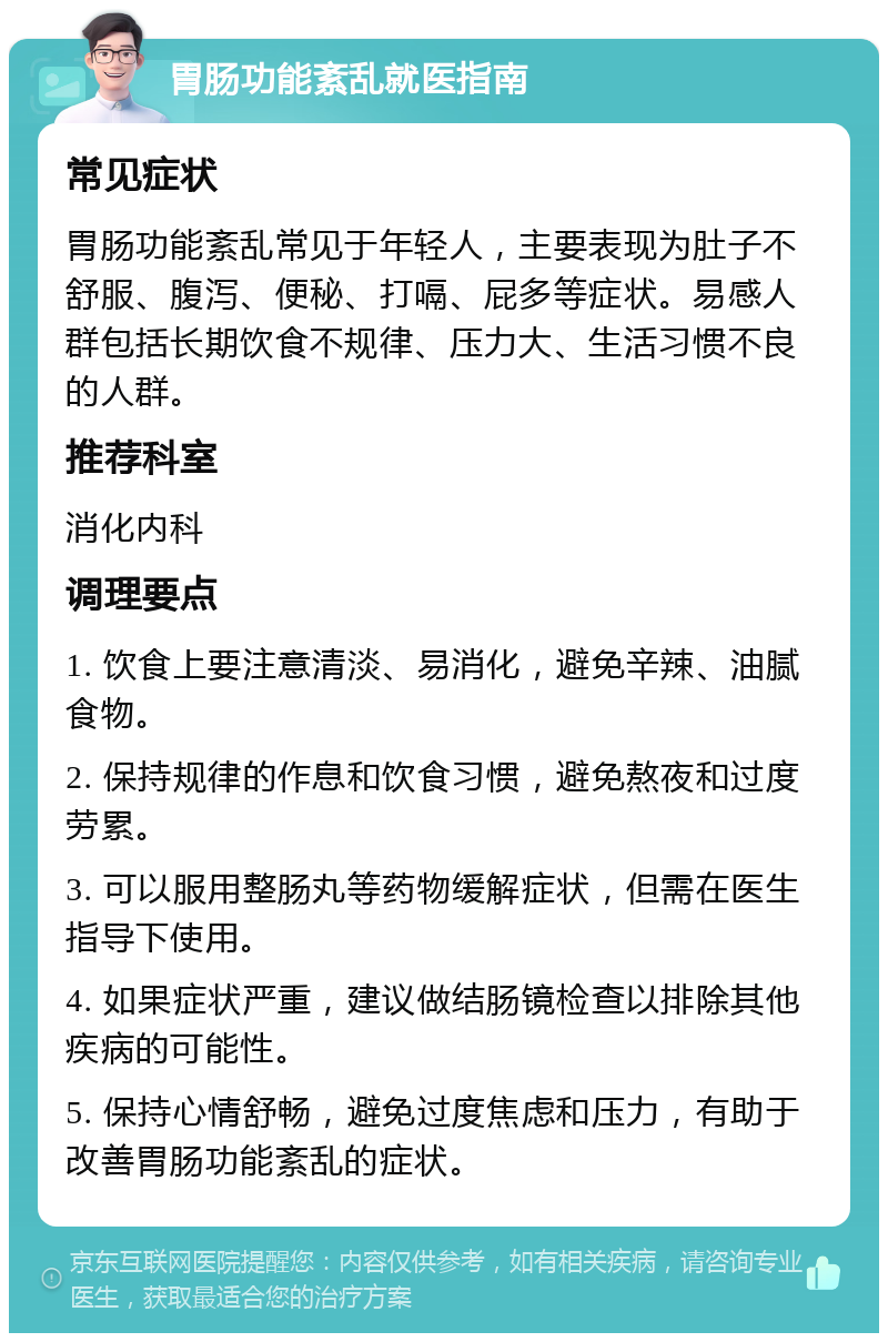 胃肠功能紊乱就医指南 常见症状 胃肠功能紊乱常见于年轻人，主要表现为肚子不舒服、腹泻、便秘、打嗝、屁多等症状。易感人群包括长期饮食不规律、压力大、生活习惯不良的人群。 推荐科室 消化内科 调理要点 1. 饮食上要注意清淡、易消化，避免辛辣、油腻食物。 2. 保持规律的作息和饮食习惯，避免熬夜和过度劳累。 3. 可以服用整肠丸等药物缓解症状，但需在医生指导下使用。 4. 如果症状严重，建议做结肠镜检查以排除其他疾病的可能性。 5. 保持心情舒畅，避免过度焦虑和压力，有助于改善胃肠功能紊乱的症状。