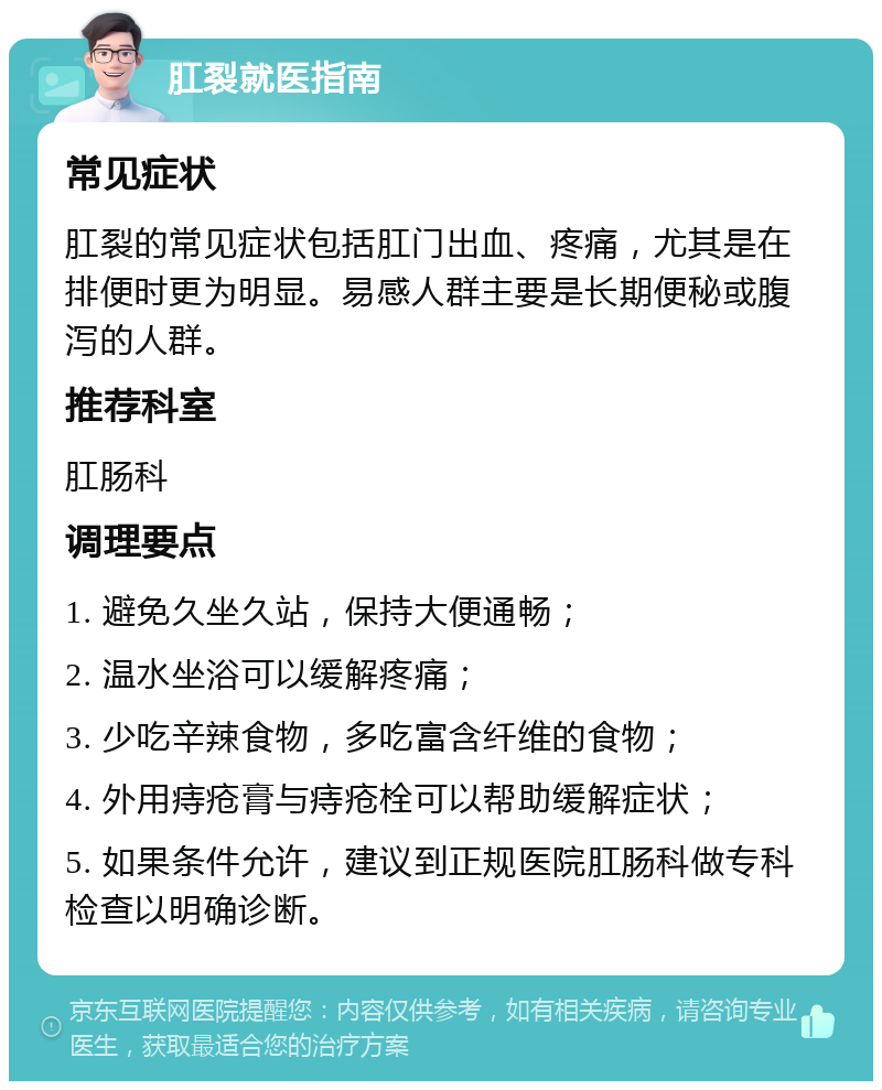 肛裂就医指南 常见症状 肛裂的常见症状包括肛门出血、疼痛，尤其是在排便时更为明显。易感人群主要是长期便秘或腹泻的人群。 推荐科室 肛肠科 调理要点 1. 避免久坐久站，保持大便通畅； 2. 温水坐浴可以缓解疼痛； 3. 少吃辛辣食物，多吃富含纤维的食物； 4. 外用痔疮膏与痔疮栓可以帮助缓解症状； 5. 如果条件允许，建议到正规医院肛肠科做专科检查以明确诊断。