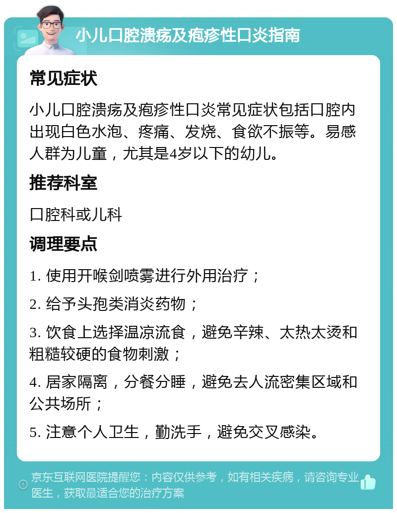 小儿口腔溃疡及疱疹性口炎指南 常见症状 小儿口腔溃疡及疱疹性口炎常见症状包括口腔内出现白色水泡、疼痛、发烧、食欲不振等。易感人群为儿童，尤其是4岁以下的幼儿。 推荐科室 口腔科或儿科 调理要点 1. 使用开喉剑喷雾进行外用治疗； 2. 给予头孢类消炎药物； 3. 饮食上选择温凉流食，避免辛辣、太热太烫和粗糙较硬的食物刺激； 4. 居家隔离，分餐分睡，避免去人流密集区域和公共场所； 5. 注意个人卫生，勤洗手，避免交叉感染。