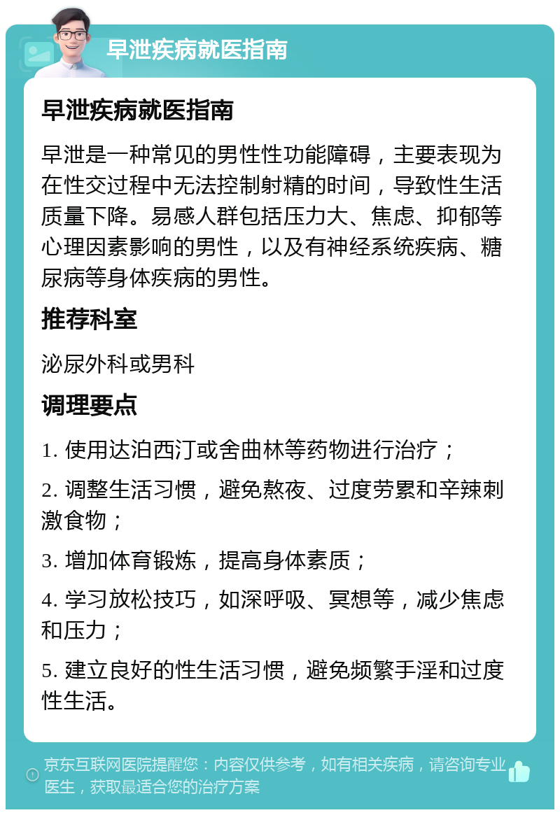 早泄疾病就医指南 早泄疾病就医指南 早泄是一种常见的男性性功能障碍，主要表现为在性交过程中无法控制射精的时间，导致性生活质量下降。易感人群包括压力大、焦虑、抑郁等心理因素影响的男性，以及有神经系统疾病、糖尿病等身体疾病的男性。 推荐科室 泌尿外科或男科 调理要点 1. 使用达泊西汀或舍曲林等药物进行治疗； 2. 调整生活习惯，避免熬夜、过度劳累和辛辣刺激食物； 3. 增加体育锻炼，提高身体素质； 4. 学习放松技巧，如深呼吸、冥想等，减少焦虑和压力； 5. 建立良好的性生活习惯，避免频繁手淫和过度性生活。