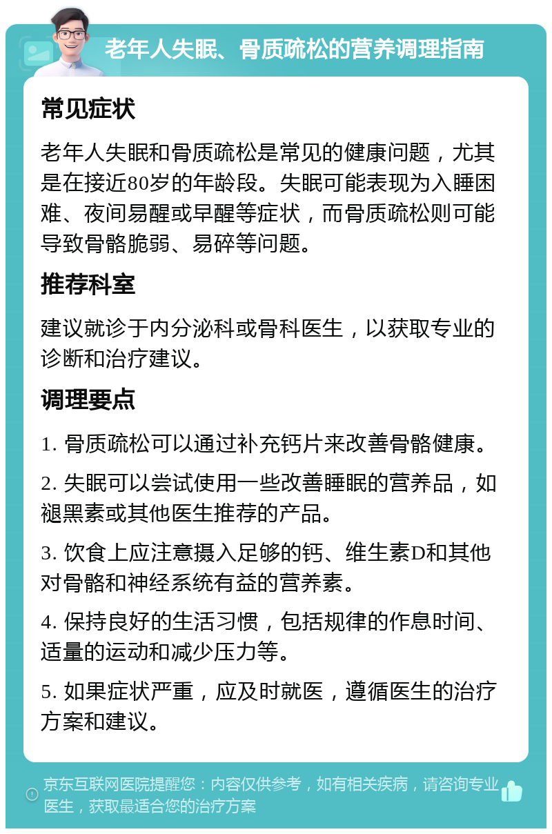 老年人失眠、骨质疏松的营养调理指南 常见症状 老年人失眠和骨质疏松是常见的健康问题，尤其是在接近80岁的年龄段。失眠可能表现为入睡困难、夜间易醒或早醒等症状，而骨质疏松则可能导致骨骼脆弱、易碎等问题。 推荐科室 建议就诊于内分泌科或骨科医生，以获取专业的诊断和治疗建议。 调理要点 1. 骨质疏松可以通过补充钙片来改善骨骼健康。 2. 失眠可以尝试使用一些改善睡眠的营养品，如褪黑素或其他医生推荐的产品。 3. 饮食上应注意摄入足够的钙、维生素D和其他对骨骼和神经系统有益的营养素。 4. 保持良好的生活习惯，包括规律的作息时间、适量的运动和减少压力等。 5. 如果症状严重，应及时就医，遵循医生的治疗方案和建议。