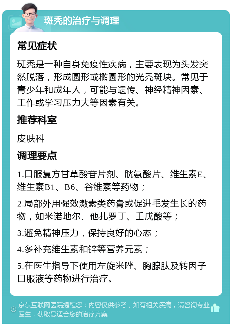 斑秃的治疗与调理 常见症状 斑秃是一种自身免疫性疾病，主要表现为头发突然脱落，形成圆形或椭圆形的光秃斑块。常见于青少年和成年人，可能与遗传、神经精神因素、工作或学习压力大等因素有关。 推荐科室 皮肤科 调理要点 1.口服复方甘草酸苷片剂、胱氨酸片、维生素E、维生素B1、B6、谷维素等药物； 2.局部外用强效激素类药膏或促进毛发生长的药物，如米诺地尔、他扎罗丁、壬戊酸等； 3.避免精神压力，保持良好的心态； 4.多补充维生素和锌等营养元素； 5.在医生指导下使用左旋米唑、胸腺肽及转因子口服液等药物进行治疗。