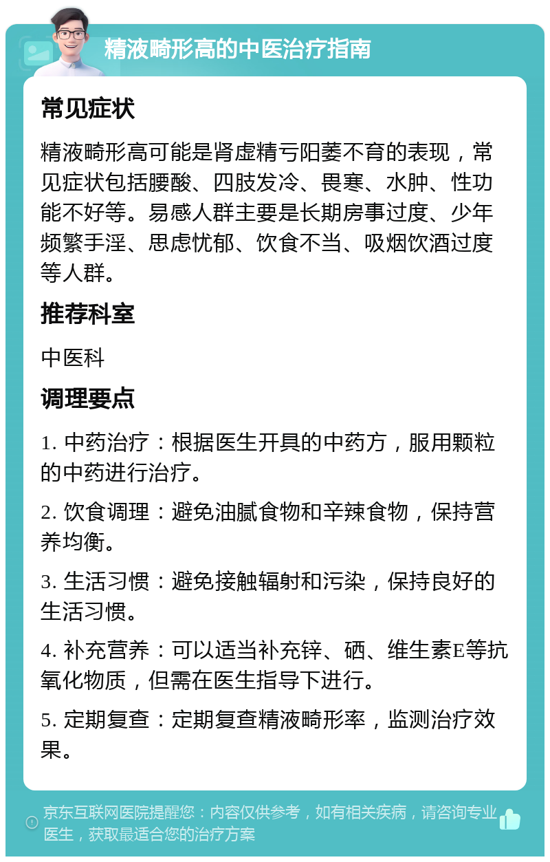 精液畸形高的中医治疗指南 常见症状 精液畸形高可能是肾虚精亏阳萎不育的表现，常见症状包括腰酸、四肢发冷、畏寒、水肿、性功能不好等。易感人群主要是长期房事过度、少年频繁手淫、思虑忧郁、饮食不当、吸烟饮酒过度等人群。 推荐科室 中医科 调理要点 1. 中药治疗：根据医生开具的中药方，服用颗粒的中药进行治疗。 2. 饮食调理：避免油腻食物和辛辣食物，保持营养均衡。 3. 生活习惯：避免接触辐射和污染，保持良好的生活习惯。 4. 补充营养：可以适当补充锌、硒、维生素E等抗氧化物质，但需在医生指导下进行。 5. 定期复查：定期复查精液畸形率，监测治疗效果。