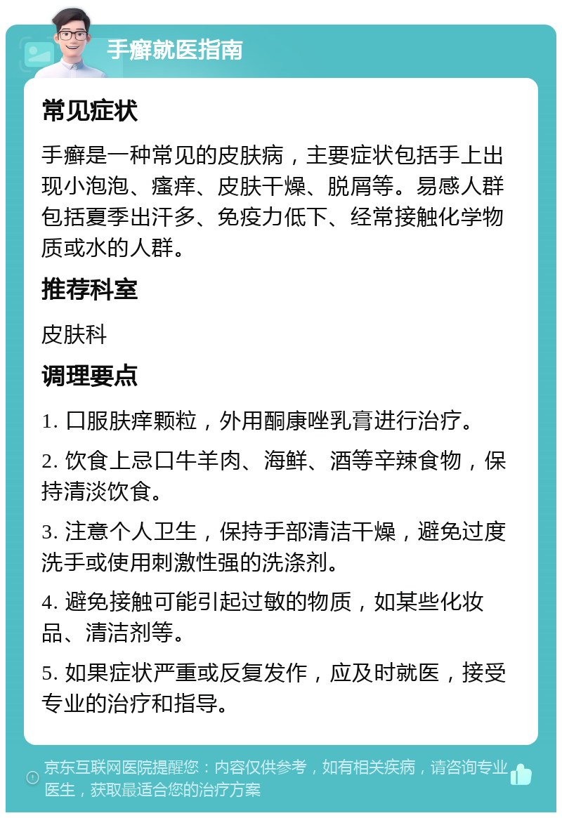 手癣就医指南 常见症状 手癣是一种常见的皮肤病，主要症状包括手上出现小泡泡、瘙痒、皮肤干燥、脱屑等。易感人群包括夏季出汗多、免疫力低下、经常接触化学物质或水的人群。 推荐科室 皮肤科 调理要点 1. 口服肤痒颗粒，外用酮康唑乳膏进行治疗。 2. 饮食上忌口牛羊肉、海鲜、酒等辛辣食物，保持清淡饮食。 3. 注意个人卫生，保持手部清洁干燥，避免过度洗手或使用刺激性强的洗涤剂。 4. 避免接触可能引起过敏的物质，如某些化妆品、清洁剂等。 5. 如果症状严重或反复发作，应及时就医，接受专业的治疗和指导。