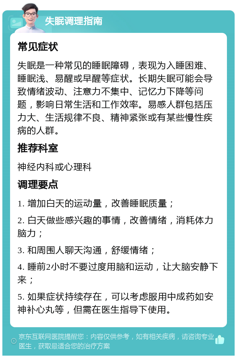 失眠调理指南 常见症状 失眠是一种常见的睡眠障碍，表现为入睡困难、睡眠浅、易醒或早醒等症状。长期失眠可能会导致情绪波动、注意力不集中、记忆力下降等问题，影响日常生活和工作效率。易感人群包括压力大、生活规律不良、精神紧张或有某些慢性疾病的人群。 推荐科室 神经内科或心理科 调理要点 1. 增加白天的运动量，改善睡眠质量； 2. 白天做些感兴趣的事情，改善情绪，消耗体力脑力； 3. 和周围人聊天沟通，舒缓情绪； 4. 睡前2小时不要过度用脑和运动，让大脑安静下来； 5. 如果症状持续存在，可以考虑服用中成药如安神补心丸等，但需在医生指导下使用。