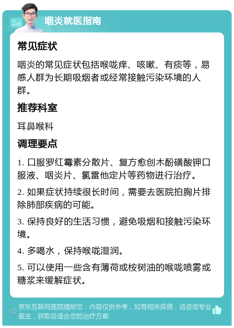 咽炎就医指南 常见症状 咽炎的常见症状包括喉咙痒、咳嗽、有痰等，易感人群为长期吸烟者或经常接触污染环境的人群。 推荐科室 耳鼻喉科 调理要点 1. 口服罗红霉素分散片、复方愈创木酚磺酸钾口服液、咽炎片、氯雷他定片等药物进行治疗。 2. 如果症状持续很长时间，需要去医院拍胸片排除肺部疾病的可能。 3. 保持良好的生活习惯，避免吸烟和接触污染环境。 4. 多喝水，保持喉咙湿润。 5. 可以使用一些含有薄荷或桉树油的喉咙喷雾或糖浆来缓解症状。