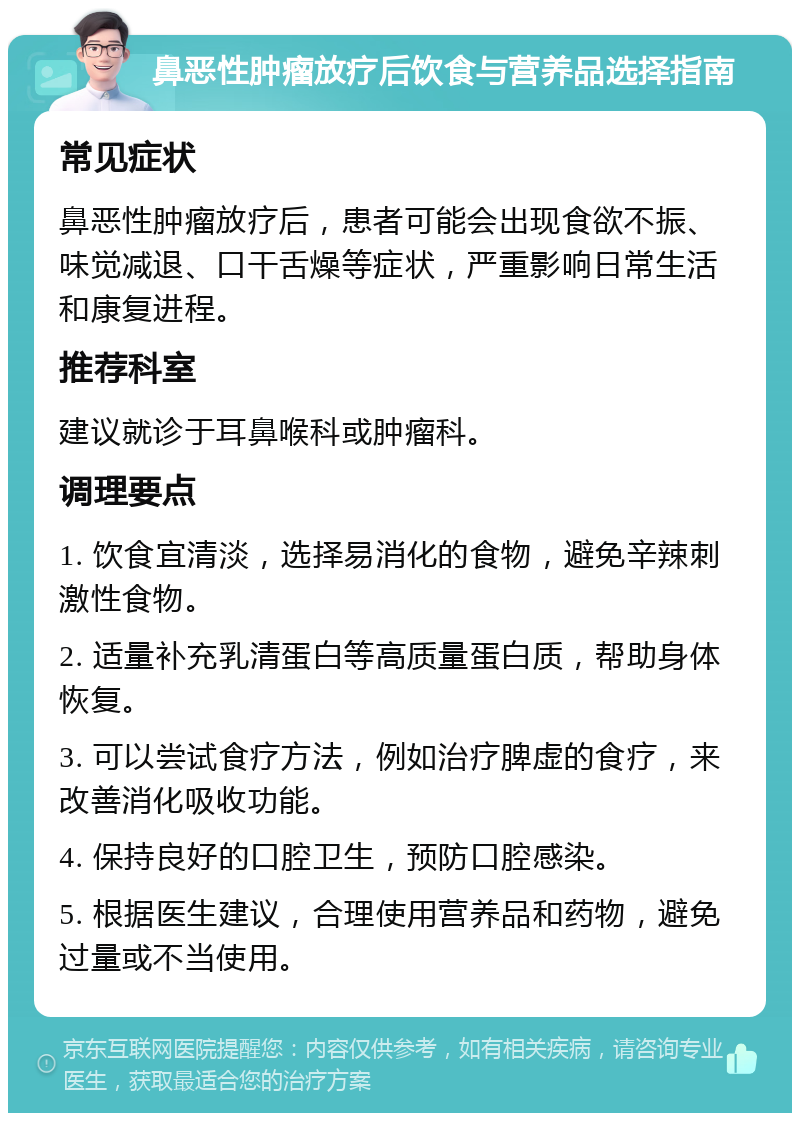 鼻恶性肿瘤放疗后饮食与营养品选择指南 常见症状 鼻恶性肿瘤放疗后，患者可能会出现食欲不振、味觉减退、口干舌燥等症状，严重影响日常生活和康复进程。 推荐科室 建议就诊于耳鼻喉科或肿瘤科。 调理要点 1. 饮食宜清淡，选择易消化的食物，避免辛辣刺激性食物。 2. 适量补充乳清蛋白等高质量蛋白质，帮助身体恢复。 3. 可以尝试食疗方法，例如治疗脾虚的食疗，来改善消化吸收功能。 4. 保持良好的口腔卫生，预防口腔感染。 5. 根据医生建议，合理使用营养品和药物，避免过量或不当使用。