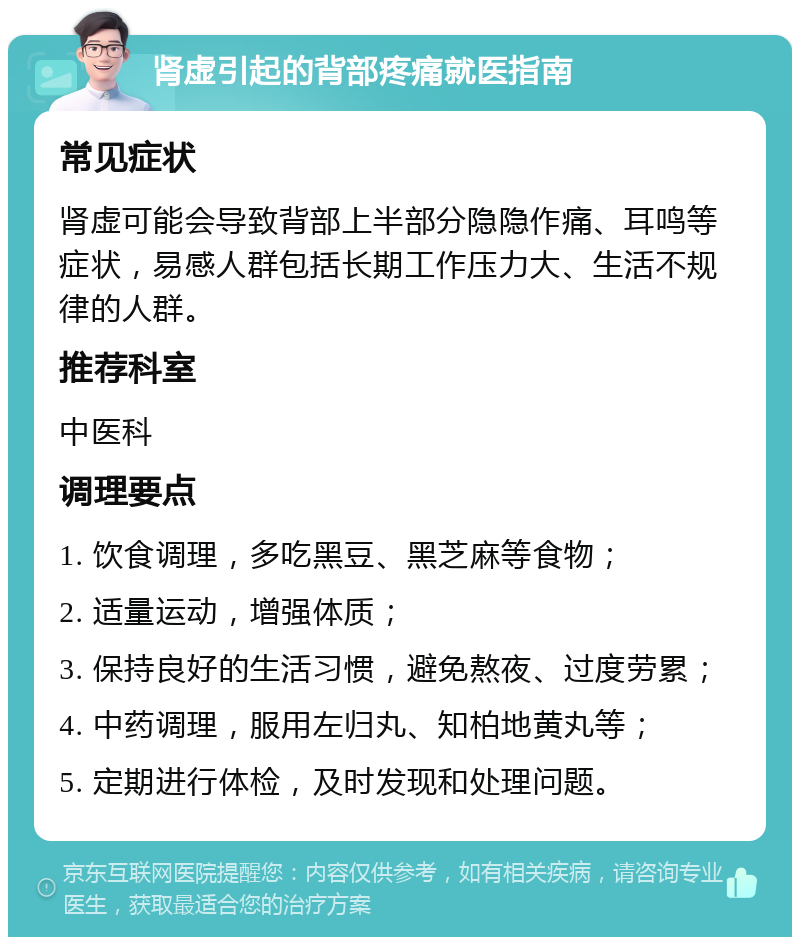 肾虚引起的背部疼痛就医指南 常见症状 肾虚可能会导致背部上半部分隐隐作痛、耳鸣等症状，易感人群包括长期工作压力大、生活不规律的人群。 推荐科室 中医科 调理要点 1. 饮食调理，多吃黑豆、黑芝麻等食物； 2. 适量运动，增强体质； 3. 保持良好的生活习惯，避免熬夜、过度劳累； 4. 中药调理，服用左归丸、知柏地黄丸等； 5. 定期进行体检，及时发现和处理问题。