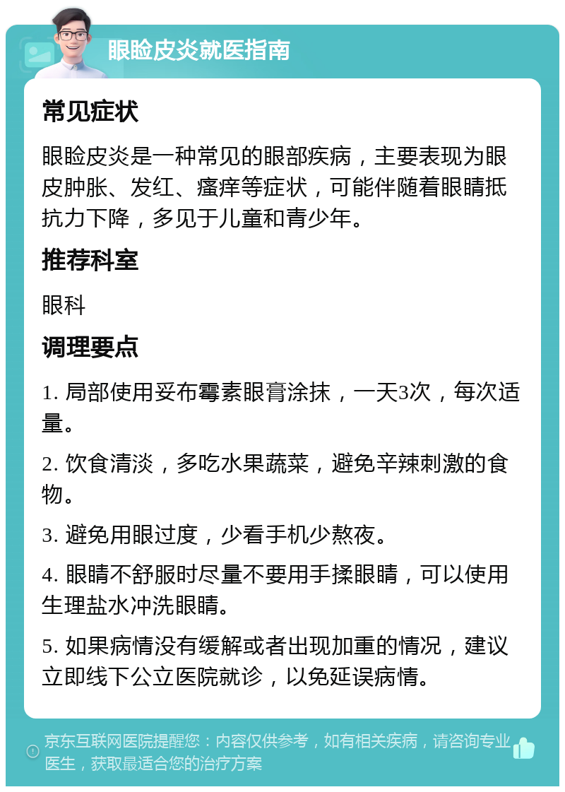 眼睑皮炎就医指南 常见症状 眼睑皮炎是一种常见的眼部疾病，主要表现为眼皮肿胀、发红、瘙痒等症状，可能伴随着眼睛抵抗力下降，多见于儿童和青少年。 推荐科室 眼科 调理要点 1. 局部使用妥布霉素眼膏涂抹，一天3次，每次适量。 2. 饮食清淡，多吃水果蔬菜，避免辛辣刺激的食物。 3. 避免用眼过度，少看手机少熬夜。 4. 眼睛不舒服时尽量不要用手揉眼睛，可以使用生理盐水冲洗眼睛。 5. 如果病情没有缓解或者出现加重的情况，建议立即线下公立医院就诊，以免延误病情。