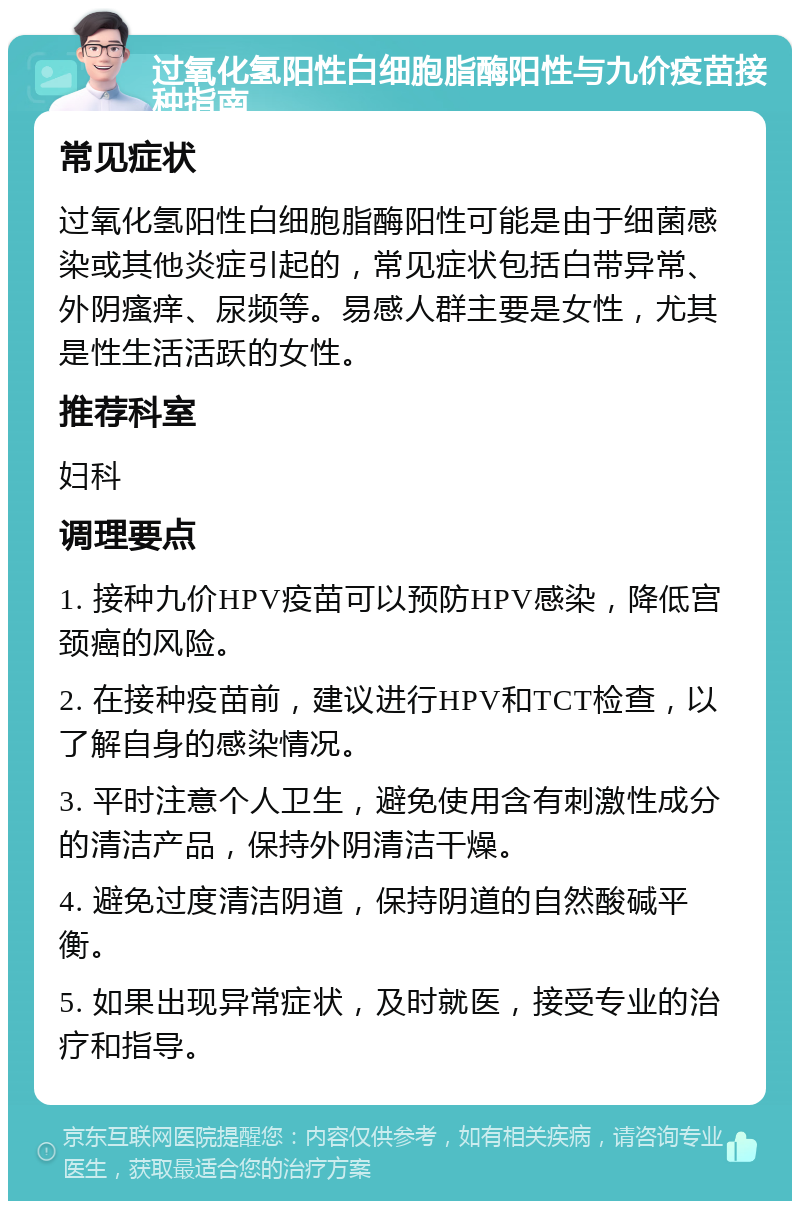 过氧化氢阳性白细胞脂酶阳性与九价疫苗接种指南 常见症状 过氧化氢阳性白细胞脂酶阳性可能是由于细菌感染或其他炎症引起的，常见症状包括白带异常、外阴瘙痒、尿频等。易感人群主要是女性，尤其是性生活活跃的女性。 推荐科室 妇科 调理要点 1. 接种九价HPV疫苗可以预防HPV感染，降低宫颈癌的风险。 2. 在接种疫苗前，建议进行HPV和TCT检查，以了解自身的感染情况。 3. 平时注意个人卫生，避免使用含有刺激性成分的清洁产品，保持外阴清洁干燥。 4. 避免过度清洁阴道，保持阴道的自然酸碱平衡。 5. 如果出现异常症状，及时就医，接受专业的治疗和指导。