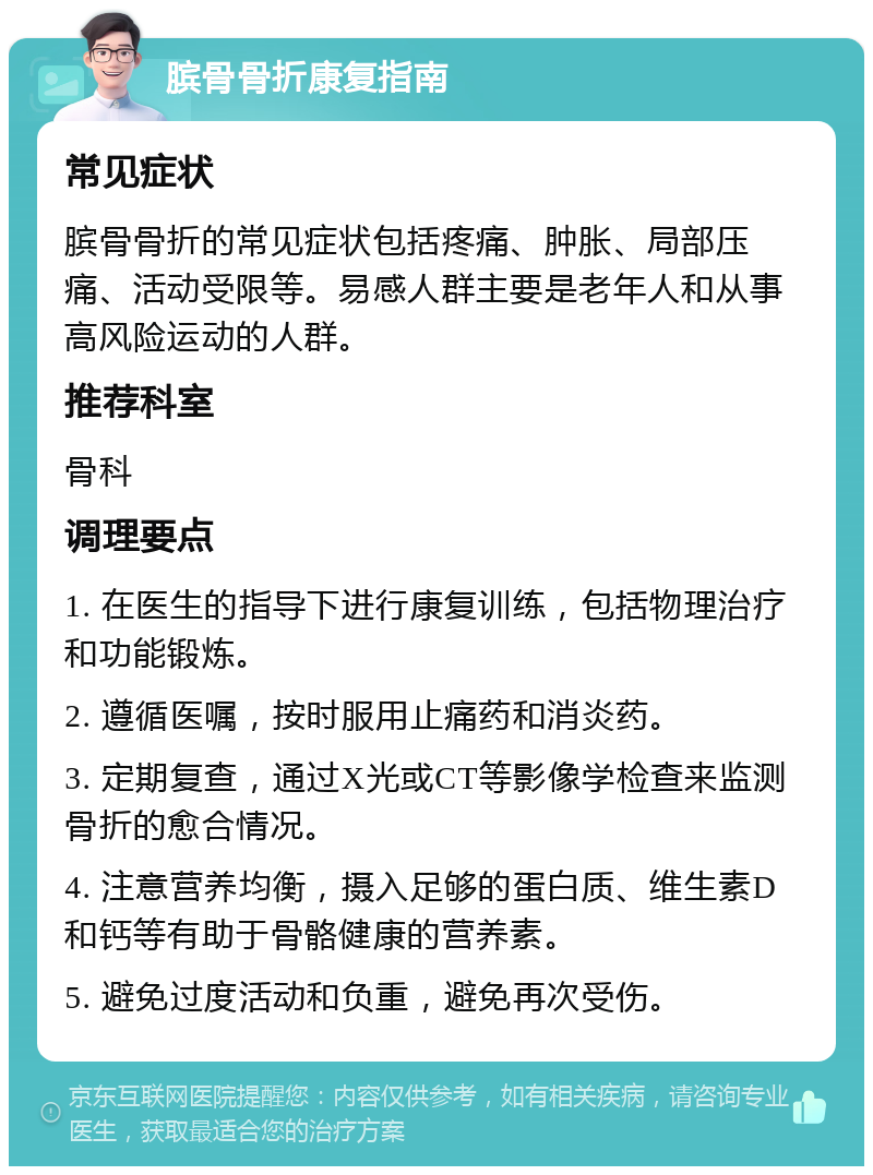 膑骨骨折康复指南 常见症状 膑骨骨折的常见症状包括疼痛、肿胀、局部压痛、活动受限等。易感人群主要是老年人和从事高风险运动的人群。 推荐科室 骨科 调理要点 1. 在医生的指导下进行康复训练，包括物理治疗和功能锻炼。 2. 遵循医嘱，按时服用止痛药和消炎药。 3. 定期复查，通过X光或CT等影像学检查来监测骨折的愈合情况。 4. 注意营养均衡，摄入足够的蛋白质、维生素D和钙等有助于骨骼健康的营养素。 5. 避免过度活动和负重，避免再次受伤。