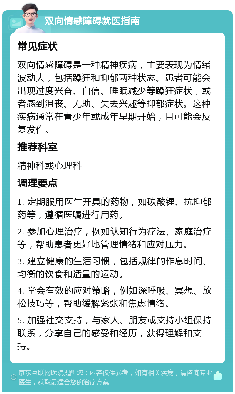 双向情感障碍就医指南 常见症状 双向情感障碍是一种精神疾病，主要表现为情绪波动大，包括躁狂和抑郁两种状态。患者可能会出现过度兴奋、自信、睡眠减少等躁狂症状，或者感到沮丧、无助、失去兴趣等抑郁症状。这种疾病通常在青少年或成年早期开始，且可能会反复发作。 推荐科室 精神科或心理科 调理要点 1. 定期服用医生开具的药物，如碳酸锂、抗抑郁药等，遵循医嘱进行用药。 2. 参加心理治疗，例如认知行为疗法、家庭治疗等，帮助患者更好地管理情绪和应对压力。 3. 建立健康的生活习惯，包括规律的作息时间、均衡的饮食和适量的运动。 4. 学会有效的应对策略，例如深呼吸、冥想、放松技巧等，帮助缓解紧张和焦虑情绪。 5. 加强社交支持，与家人、朋友或支持小组保持联系，分享自己的感受和经历，获得理解和支持。