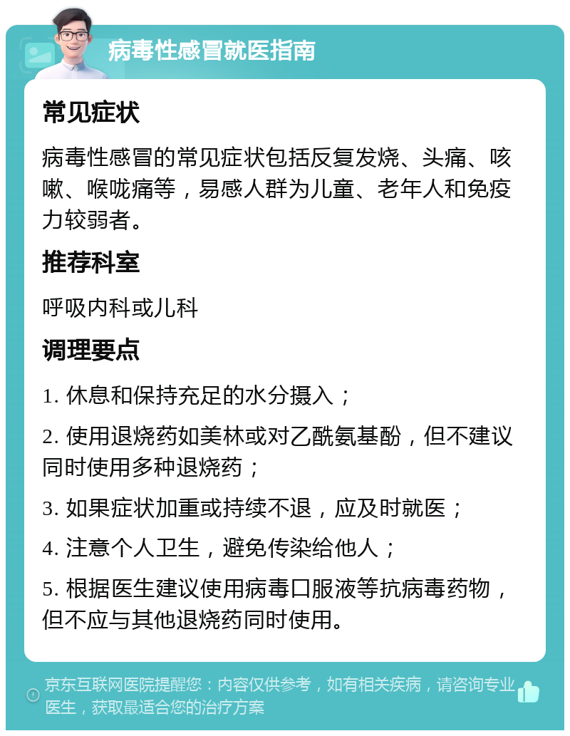 病毒性感冒就医指南 常见症状 病毒性感冒的常见症状包括反复发烧、头痛、咳嗽、喉咙痛等，易感人群为儿童、老年人和免疫力较弱者。 推荐科室 呼吸内科或儿科 调理要点 1. 休息和保持充足的水分摄入； 2. 使用退烧药如美林或对乙酰氨基酚，但不建议同时使用多种退烧药； 3. 如果症状加重或持续不退，应及时就医； 4. 注意个人卫生，避免传染给他人； 5. 根据医生建议使用病毒口服液等抗病毒药物，但不应与其他退烧药同时使用。