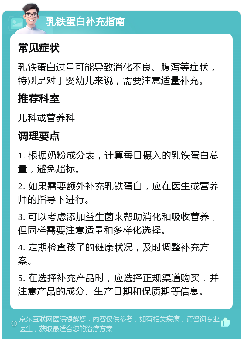 乳铁蛋白补充指南 常见症状 乳铁蛋白过量可能导致消化不良、腹泻等症状，特别是对于婴幼儿来说，需要注意适量补充。 推荐科室 儿科或营养科 调理要点 1. 根据奶粉成分表，计算每日摄入的乳铁蛋白总量，避免超标。 2. 如果需要额外补充乳铁蛋白，应在医生或营养师的指导下进行。 3. 可以考虑添加益生菌来帮助消化和吸收营养，但同样需要注意适量和多样化选择。 4. 定期检查孩子的健康状况，及时调整补充方案。 5. 在选择补充产品时，应选择正规渠道购买，并注意产品的成分、生产日期和保质期等信息。