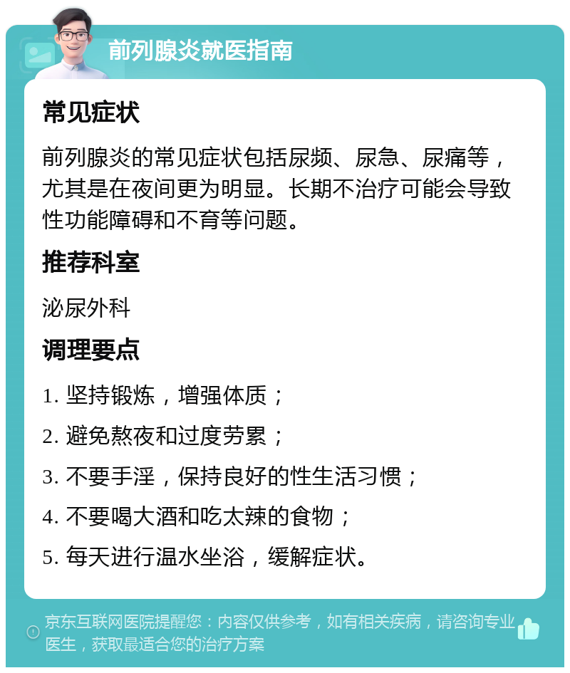 前列腺炎就医指南 常见症状 前列腺炎的常见症状包括尿频、尿急、尿痛等，尤其是在夜间更为明显。长期不治疗可能会导致性功能障碍和不育等问题。 推荐科室 泌尿外科 调理要点 1. 坚持锻炼，增强体质； 2. 避免熬夜和过度劳累； 3. 不要手淫，保持良好的性生活习惯； 4. 不要喝大酒和吃太辣的食物； 5. 每天进行温水坐浴，缓解症状。