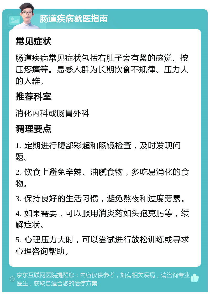 肠道疾病就医指南 常见症状 肠道疾病常见症状包括右肚子旁有紧的感觉、按压疼痛等。易感人群为长期饮食不规律、压力大的人群。 推荐科室 消化内科或肠胃外科 调理要点 1. 定期进行腹部彩超和肠镜检查，及时发现问题。 2. 饮食上避免辛辣、油腻食物，多吃易消化的食物。 3. 保持良好的生活习惯，避免熬夜和过度劳累。 4. 如果需要，可以服用消炎药如头孢克肟等，缓解症状。 5. 心理压力大时，可以尝试进行放松训练或寻求心理咨询帮助。