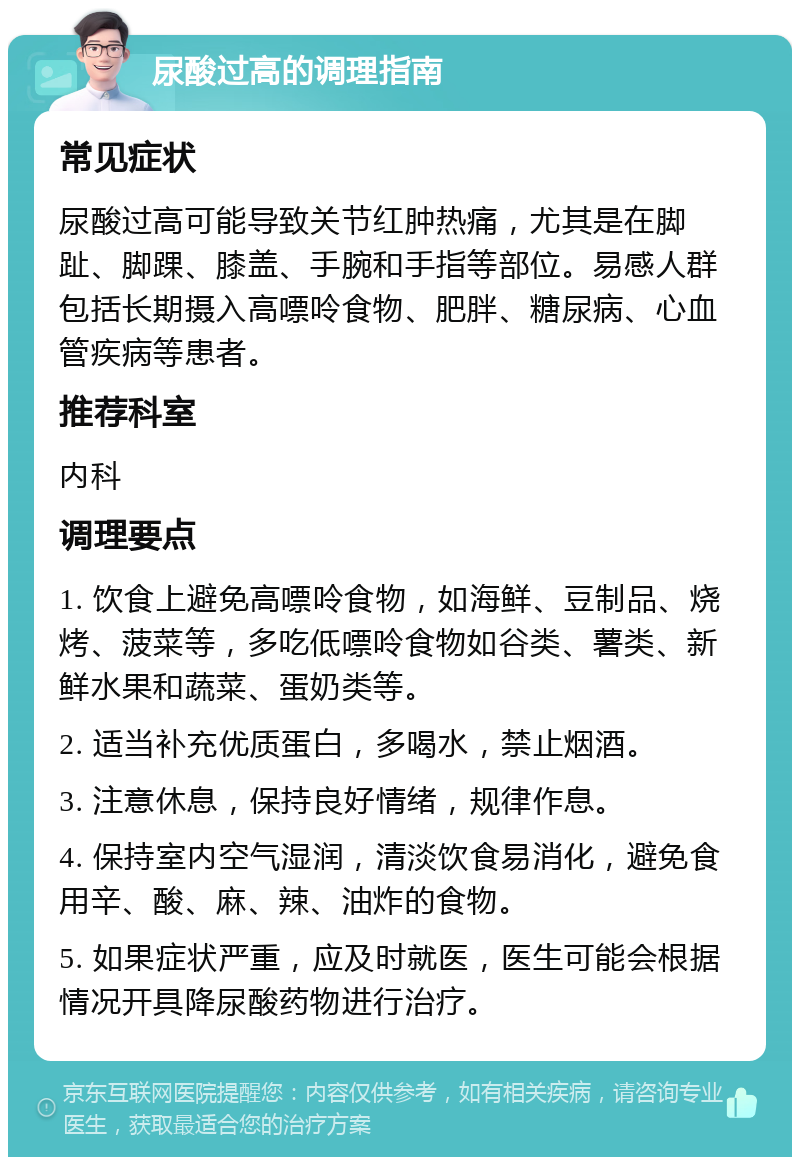 尿酸过高的调理指南 常见症状 尿酸过高可能导致关节红肿热痛，尤其是在脚趾、脚踝、膝盖、手腕和手指等部位。易感人群包括长期摄入高嘌呤食物、肥胖、糖尿病、心血管疾病等患者。 推荐科室 内科 调理要点 1. 饮食上避免高嘌呤食物，如海鲜、豆制品、烧烤、菠菜等，多吃低嘌呤食物如谷类、薯类、新鲜水果和蔬菜、蛋奶类等。 2. 适当补充优质蛋白，多喝水，禁止烟酒。 3. 注意休息，保持良好情绪，规律作息。 4. 保持室内空气湿润，清淡饮食易消化，避免食用辛、酸、麻、辣、油炸的食物。 5. 如果症状严重，应及时就医，医生可能会根据情况开具降尿酸药物进行治疗。