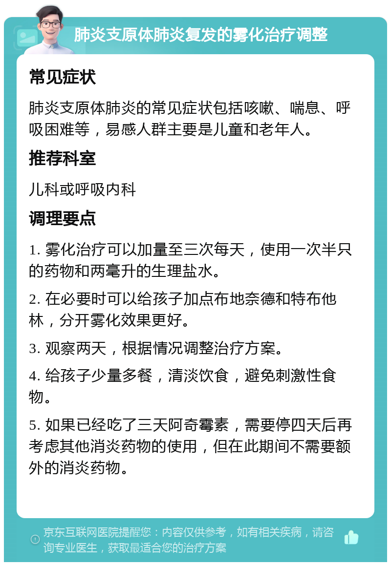 肺炎支原体肺炎复发的雾化治疗调整 常见症状 肺炎支原体肺炎的常见症状包括咳嗽、喘息、呼吸困难等，易感人群主要是儿童和老年人。 推荐科室 儿科或呼吸内科 调理要点 1. 雾化治疗可以加量至三次每天，使用一次半只的药物和两毫升的生理盐水。 2. 在必要时可以给孩子加点布地奈德和特布他林，分开雾化效果更好。 3. 观察两天，根据情况调整治疗方案。 4. 给孩子少量多餐，清淡饮食，避免刺激性食物。 5. 如果已经吃了三天阿奇霉素，需要停四天后再考虑其他消炎药物的使用，但在此期间不需要额外的消炎药物。