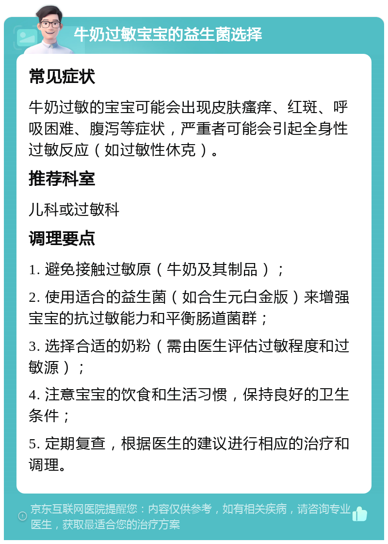 牛奶过敏宝宝的益生菌选择 常见症状 牛奶过敏的宝宝可能会出现皮肤瘙痒、红斑、呼吸困难、腹泻等症状，严重者可能会引起全身性过敏反应（如过敏性休克）。 推荐科室 儿科或过敏科 调理要点 1. 避免接触过敏原（牛奶及其制品）； 2. 使用适合的益生菌（如合生元白金版）来增强宝宝的抗过敏能力和平衡肠道菌群； 3. 选择合适的奶粉（需由医生评估过敏程度和过敏源）； 4. 注意宝宝的饮食和生活习惯，保持良好的卫生条件； 5. 定期复查，根据医生的建议进行相应的治疗和调理。