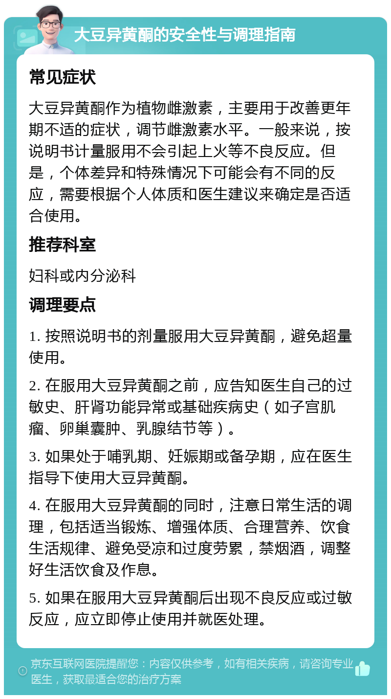 大豆异黄酮的安全性与调理指南 常见症状 大豆异黄酮作为植物雌激素，主要用于改善更年期不适的症状，调节雌激素水平。一般来说，按说明书计量服用不会引起上火等不良反应。但是，个体差异和特殊情况下可能会有不同的反应，需要根据个人体质和医生建议来确定是否适合使用。 推荐科室 妇科或内分泌科 调理要点 1. 按照说明书的剂量服用大豆异黄酮，避免超量使用。 2. 在服用大豆异黄酮之前，应告知医生自己的过敏史、肝肾功能异常或基础疾病史（如子宫肌瘤、卵巢囊肿、乳腺结节等）。 3. 如果处于哺乳期、妊娠期或备孕期，应在医生指导下使用大豆异黄酮。 4. 在服用大豆异黄酮的同时，注意日常生活的调理，包括适当锻炼、增强体质、合理营养、饮食生活规律、避免受凉和过度劳累，禁烟酒，调整好生活饮食及作息。 5. 如果在服用大豆异黄酮后出现不良反应或过敏反应，应立即停止使用并就医处理。