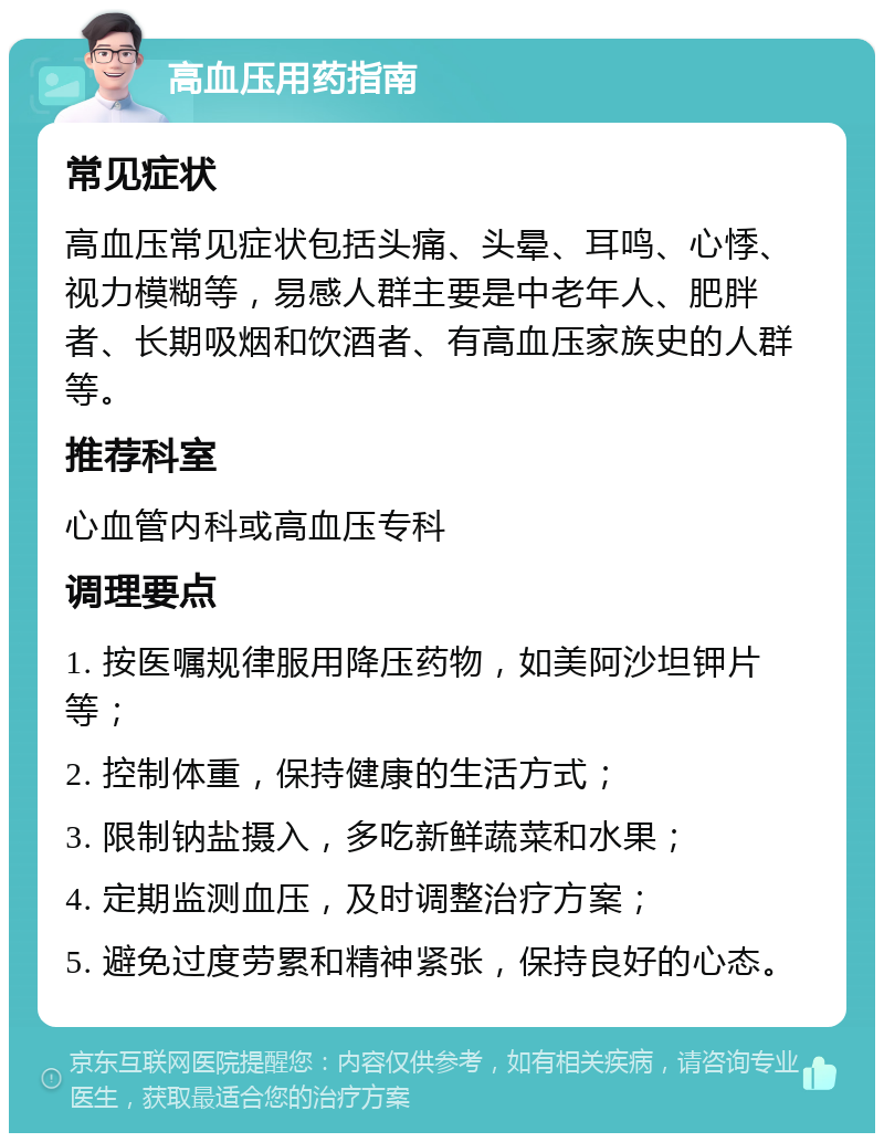 高血压用药指南 常见症状 高血压常见症状包括头痛、头晕、耳鸣、心悸、视力模糊等，易感人群主要是中老年人、肥胖者、长期吸烟和饮酒者、有高血压家族史的人群等。 推荐科室 心血管内科或高血压专科 调理要点 1. 按医嘱规律服用降压药物，如美阿沙坦钾片等； 2. 控制体重，保持健康的生活方式； 3. 限制钠盐摄入，多吃新鲜蔬菜和水果； 4. 定期监测血压，及时调整治疗方案； 5. 避免过度劳累和精神紧张，保持良好的心态。