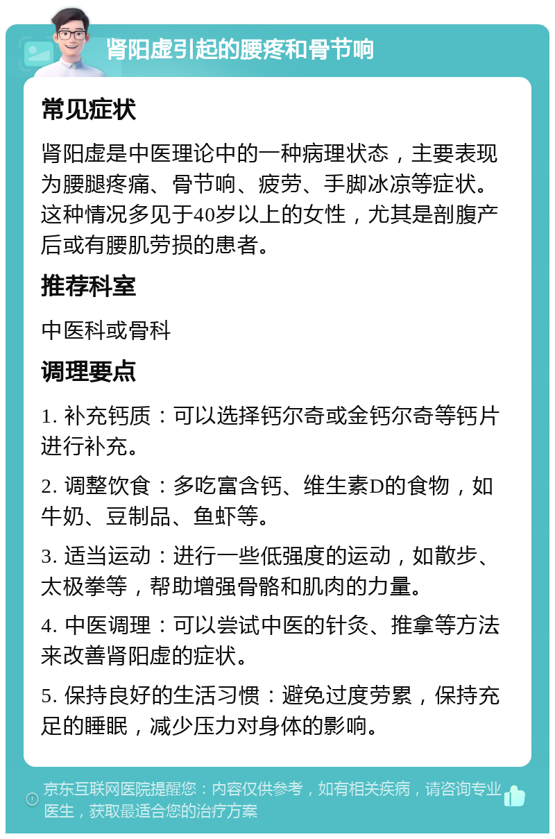 肾阳虚引起的腰疼和骨节响 常见症状 肾阳虚是中医理论中的一种病理状态，主要表现为腰腿疼痛、骨节响、疲劳、手脚冰凉等症状。这种情况多见于40岁以上的女性，尤其是剖腹产后或有腰肌劳损的患者。 推荐科室 中医科或骨科 调理要点 1. 补充钙质：可以选择钙尔奇或金钙尔奇等钙片进行补充。 2. 调整饮食：多吃富含钙、维生素D的食物，如牛奶、豆制品、鱼虾等。 3. 适当运动：进行一些低强度的运动，如散步、太极拳等，帮助增强骨骼和肌肉的力量。 4. 中医调理：可以尝试中医的针灸、推拿等方法来改善肾阳虚的症状。 5. 保持良好的生活习惯：避免过度劳累，保持充足的睡眠，减少压力对身体的影响。