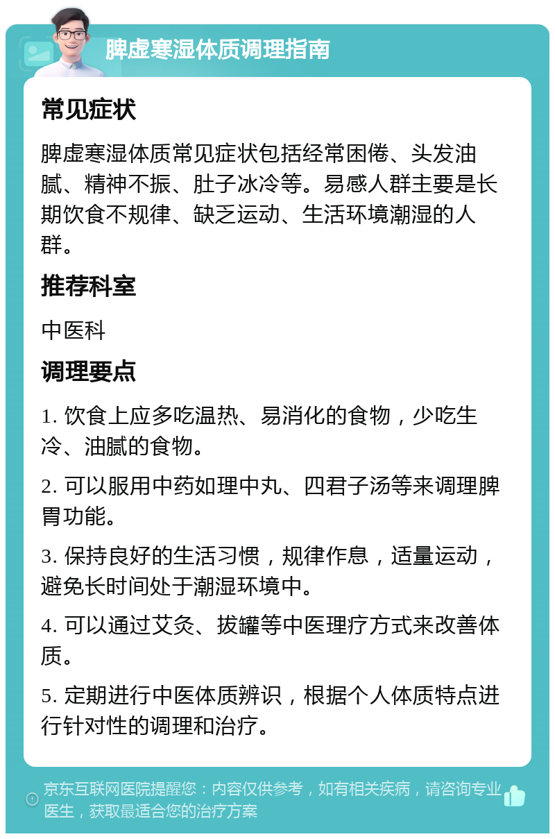 脾虚寒湿体质调理指南 常见症状 脾虚寒湿体质常见症状包括经常困倦、头发油腻、精神不振、肚子冰冷等。易感人群主要是长期饮食不规律、缺乏运动、生活环境潮湿的人群。 推荐科室 中医科 调理要点 1. 饮食上应多吃温热、易消化的食物，少吃生冷、油腻的食物。 2. 可以服用中药如理中丸、四君子汤等来调理脾胃功能。 3. 保持良好的生活习惯，规律作息，适量运动，避免长时间处于潮湿环境中。 4. 可以通过艾灸、拔罐等中医理疗方式来改善体质。 5. 定期进行中医体质辨识，根据个人体质特点进行针对性的调理和治疗。