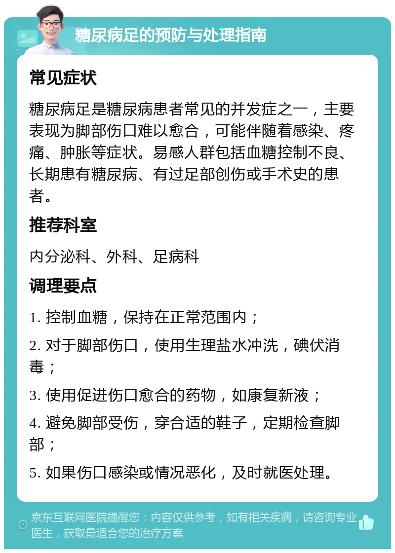 糖尿病足的预防与处理指南 常见症状 糖尿病足是糖尿病患者常见的并发症之一，主要表现为脚部伤口难以愈合，可能伴随着感染、疼痛、肿胀等症状。易感人群包括血糖控制不良、长期患有糖尿病、有过足部创伤或手术史的患者。 推荐科室 内分泌科、外科、足病科 调理要点 1. 控制血糖，保持在正常范围内； 2. 对于脚部伤口，使用生理盐水冲洗，碘伏消毒； 3. 使用促进伤口愈合的药物，如康复新液； 4. 避免脚部受伤，穿合适的鞋子，定期检查脚部； 5. 如果伤口感染或情况恶化，及时就医处理。