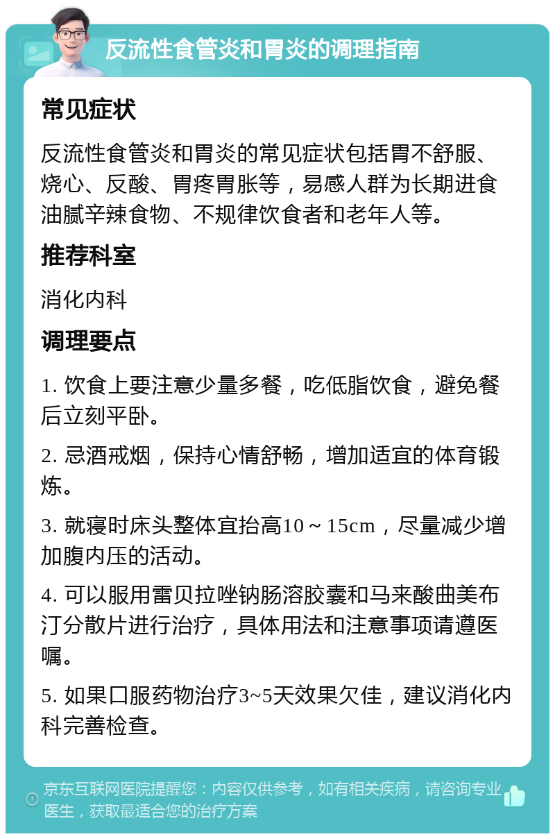 反流性食管炎和胃炎的调理指南 常见症状 反流性食管炎和胃炎的常见症状包括胃不舒服、烧心、反酸、胃疼胃胀等，易感人群为长期进食油腻辛辣食物、不规律饮食者和老年人等。 推荐科室 消化内科 调理要点 1. 饮食上要注意少量多餐，吃低脂饮食，避免餐后立刻平卧。 2. 忌酒戒烟，保持心情舒畅，增加适宜的体育锻炼。 3. 就寝时床头整体宜抬高10～15cm，尽量减少增加腹内压的活动。 4. 可以服用雷贝拉唑钠肠溶胶囊和马来酸曲美布汀分散片进行治疗，具体用法和注意事项请遵医嘱。 5. 如果口服药物治疗3~5天效果欠佳，建议消化内科完善检查。