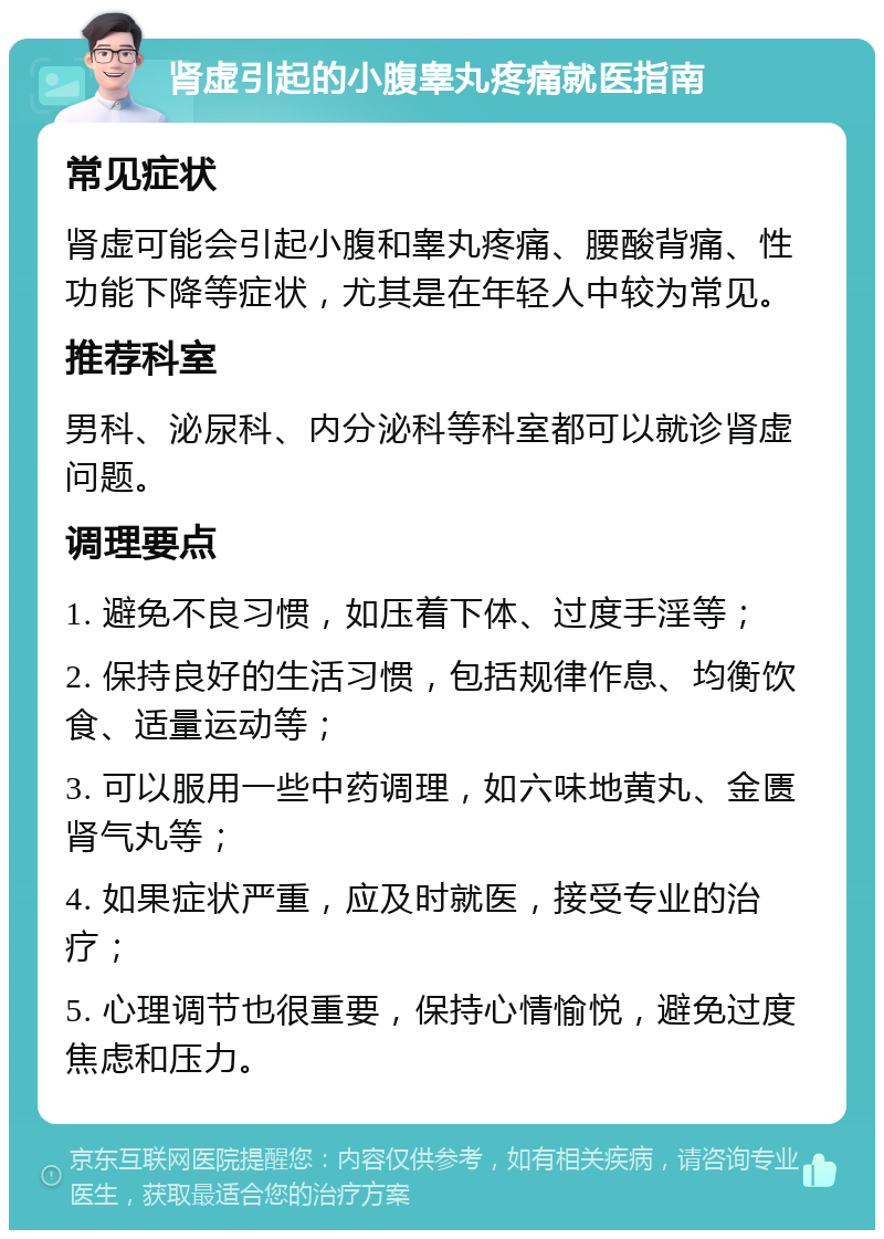 肾虚引起的小腹睾丸疼痛就医指南 常见症状 肾虚可能会引起小腹和睾丸疼痛、腰酸背痛、性功能下降等症状，尤其是在年轻人中较为常见。 推荐科室 男科、泌尿科、内分泌科等科室都可以就诊肾虚问题。 调理要点 1. 避免不良习惯，如压着下体、过度手淫等； 2. 保持良好的生活习惯，包括规律作息、均衡饮食、适量运动等； 3. 可以服用一些中药调理，如六味地黄丸、金匮肾气丸等； 4. 如果症状严重，应及时就医，接受专业的治疗； 5. 心理调节也很重要，保持心情愉悦，避免过度焦虑和压力。