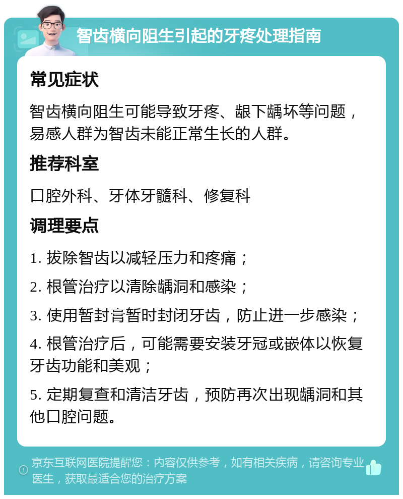 智齿横向阻生引起的牙疼处理指南 常见症状 智齿横向阻生可能导致牙疼、龈下龋坏等问题，易感人群为智齿未能正常生长的人群。 推荐科室 口腔外科、牙体牙髓科、修复科 调理要点 1. 拔除智齿以减轻压力和疼痛； 2. 根管治疗以清除龋洞和感染； 3. 使用暂封膏暂时封闭牙齿，防止进一步感染； 4. 根管治疗后，可能需要安装牙冠或嵌体以恢复牙齿功能和美观； 5. 定期复查和清洁牙齿，预防再次出现龋洞和其他口腔问题。