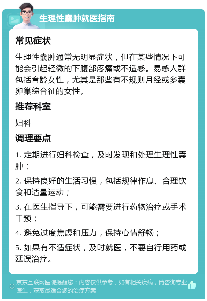 生理性囊肿就医指南 常见症状 生理性囊肿通常无明显症状，但在某些情况下可能会引起轻微的下腹部疼痛或不适感。易感人群包括育龄女性，尤其是那些有不规则月经或多囊卵巢综合征的女性。 推荐科室 妇科 调理要点 1. 定期进行妇科检查，及时发现和处理生理性囊肿； 2. 保持良好的生活习惯，包括规律作息、合理饮食和适量运动； 3. 在医生指导下，可能需要进行药物治疗或手术干预； 4. 避免过度焦虑和压力，保持心情舒畅； 5. 如果有不适症状，及时就医，不要自行用药或延误治疗。