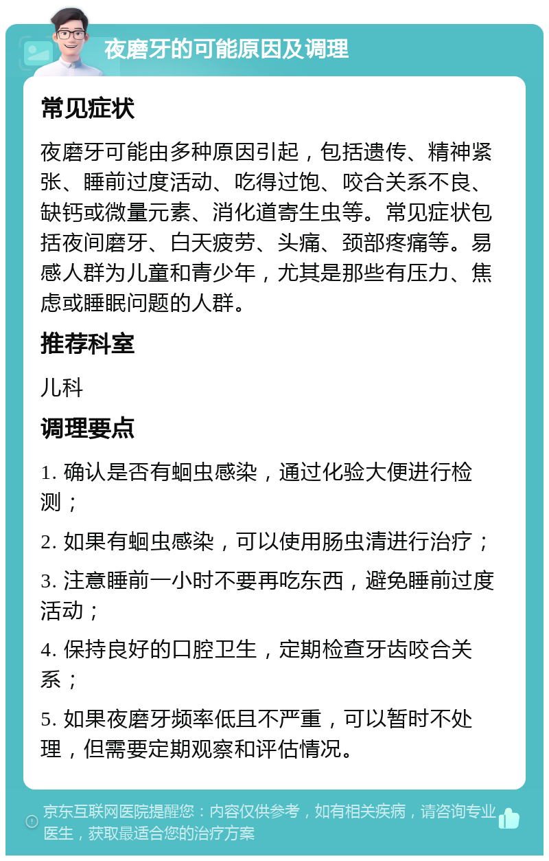 夜磨牙的可能原因及调理 常见症状 夜磨牙可能由多种原因引起，包括遗传、精神紧张、睡前过度活动、吃得过饱、咬合关系不良、缺钙或微量元素、消化道寄生虫等。常见症状包括夜间磨牙、白天疲劳、头痛、颈部疼痛等。易感人群为儿童和青少年，尤其是那些有压力、焦虑或睡眠问题的人群。 推荐科室 儿科 调理要点 1. 确认是否有蛔虫感染，通过化验大便进行检测； 2. 如果有蛔虫感染，可以使用肠虫清进行治疗； 3. 注意睡前一小时不要再吃东西，避免睡前过度活动； 4. 保持良好的口腔卫生，定期检查牙齿咬合关系； 5. 如果夜磨牙频率低且不严重，可以暂时不处理，但需要定期观察和评估情况。