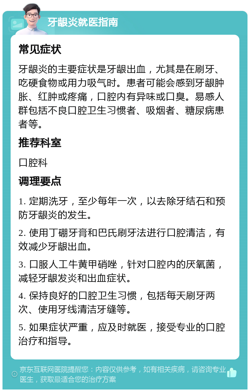 牙龈炎就医指南 常见症状 牙龈炎的主要症状是牙龈出血，尤其是在刷牙、吃硬食物或用力吸气时。患者可能会感到牙龈肿胀、红肿或疼痛，口腔内有异味或口臭。易感人群包括不良口腔卫生习惯者、吸烟者、糖尿病患者等。 推荐科室 口腔科 调理要点 1. 定期洗牙，至少每年一次，以去除牙结石和预防牙龈炎的发生。 2. 使用丁硼牙膏和巴氏刷牙法进行口腔清洁，有效减少牙龈出血。 3. 口服人工牛黄甲硝唑，针对口腔内的厌氧菌，减轻牙龈发炎和出血症状。 4. 保持良好的口腔卫生习惯，包括每天刷牙两次、使用牙线清洁牙缝等。 5. 如果症状严重，应及时就医，接受专业的口腔治疗和指导。