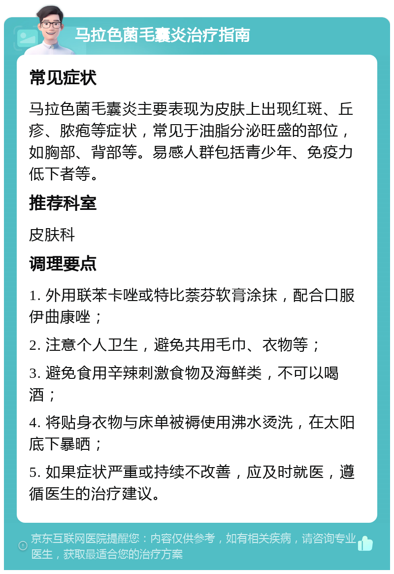 马拉色菌毛囊炎治疗指南 常见症状 马拉色菌毛囊炎主要表现为皮肤上出现红斑、丘疹、脓疱等症状，常见于油脂分泌旺盛的部位，如胸部、背部等。易感人群包括青少年、免疫力低下者等。 推荐科室 皮肤科 调理要点 1. 外用联苯卡唑或特比萘芬软膏涂抹，配合口服伊曲康唑； 2. 注意个人卫生，避免共用毛巾、衣物等； 3. 避免食用辛辣刺激食物及海鲜类，不可以喝酒； 4. 将贴身衣物与床单被褥使用沸水烫洗，在太阳底下暴晒； 5. 如果症状严重或持续不改善，应及时就医，遵循医生的治疗建议。