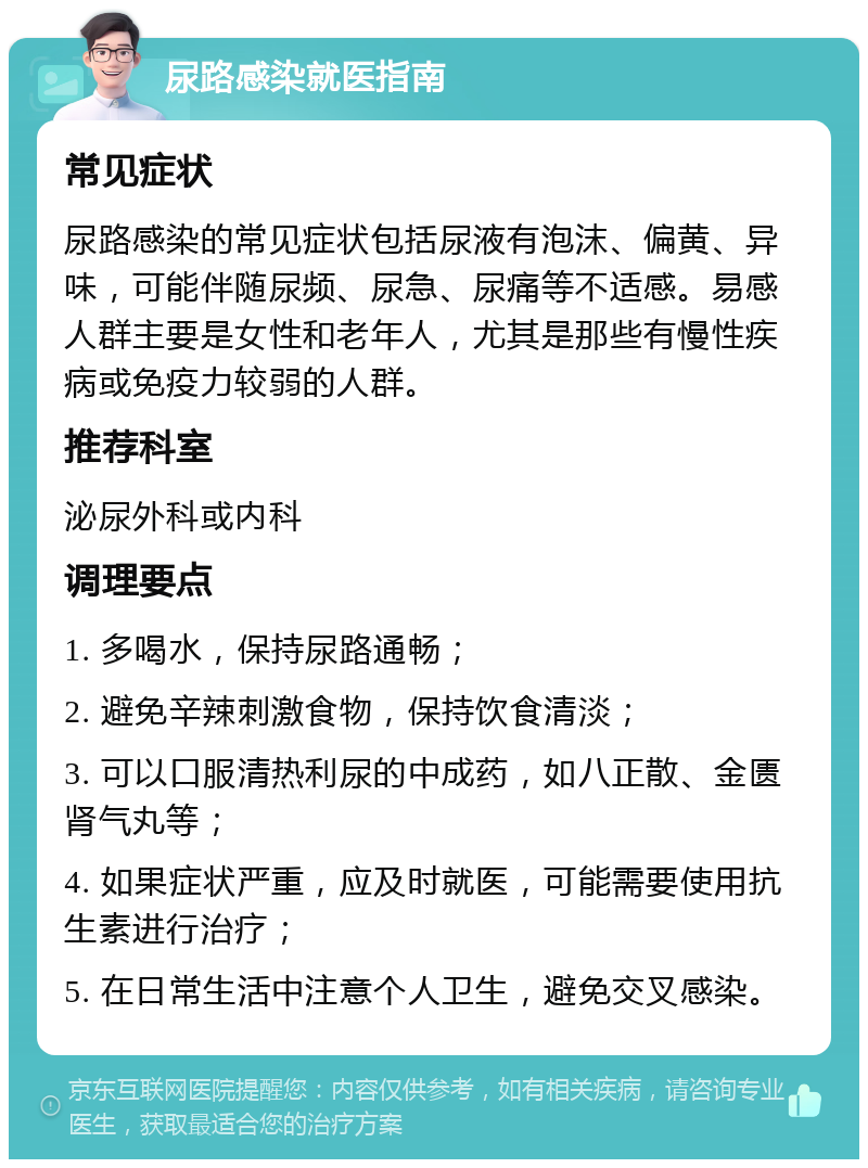 尿路感染就医指南 常见症状 尿路感染的常见症状包括尿液有泡沫、偏黄、异味，可能伴随尿频、尿急、尿痛等不适感。易感人群主要是女性和老年人，尤其是那些有慢性疾病或免疫力较弱的人群。 推荐科室 泌尿外科或内科 调理要点 1. 多喝水，保持尿路通畅； 2. 避免辛辣刺激食物，保持饮食清淡； 3. 可以口服清热利尿的中成药，如八正散、金匮肾气丸等； 4. 如果症状严重，应及时就医，可能需要使用抗生素进行治疗； 5. 在日常生活中注意个人卫生，避免交叉感染。