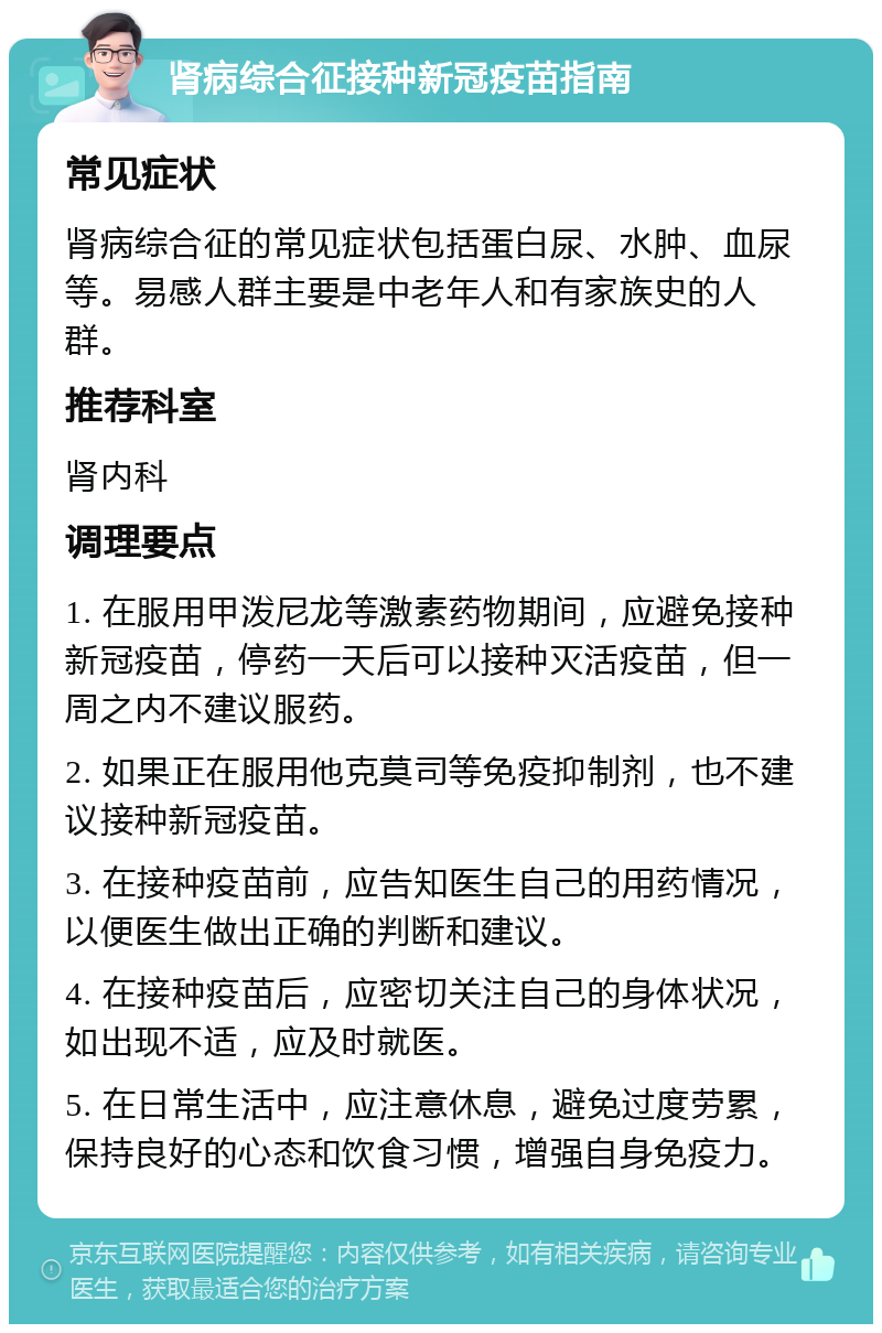 肾病综合征接种新冠疫苗指南 常见症状 肾病综合征的常见症状包括蛋白尿、水肿、血尿等。易感人群主要是中老年人和有家族史的人群。 推荐科室 肾内科 调理要点 1. 在服用甲泼尼龙等激素药物期间，应避免接种新冠疫苗，停药一天后可以接种灭活疫苗，但一周之内不建议服药。 2. 如果正在服用他克莫司等免疫抑制剂，也不建议接种新冠疫苗。 3. 在接种疫苗前，应告知医生自己的用药情况，以便医生做出正确的判断和建议。 4. 在接种疫苗后，应密切关注自己的身体状况，如出现不适，应及时就医。 5. 在日常生活中，应注意休息，避免过度劳累，保持良好的心态和饮食习惯，增强自身免疫力。