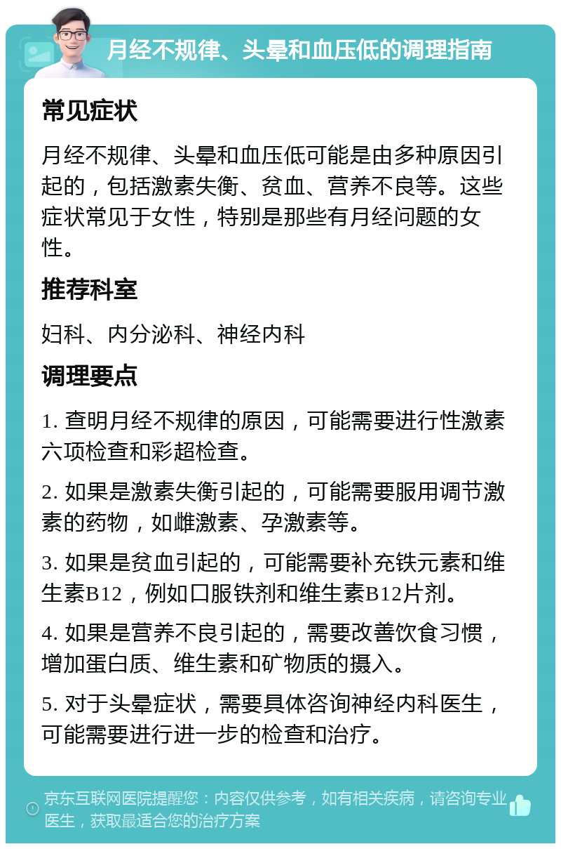 月经不规律、头晕和血压低的调理指南 常见症状 月经不规律、头晕和血压低可能是由多种原因引起的，包括激素失衡、贫血、营养不良等。这些症状常见于女性，特别是那些有月经问题的女性。 推荐科室 妇科、内分泌科、神经内科 调理要点 1. 查明月经不规律的原因，可能需要进行性激素六项检查和彩超检查。 2. 如果是激素失衡引起的，可能需要服用调节激素的药物，如雌激素、孕激素等。 3. 如果是贫血引起的，可能需要补充铁元素和维生素B12，例如口服铁剂和维生素B12片剂。 4. 如果是营养不良引起的，需要改善饮食习惯，增加蛋白质、维生素和矿物质的摄入。 5. 对于头晕症状，需要具体咨询神经内科医生，可能需要进行进一步的检查和治疗。