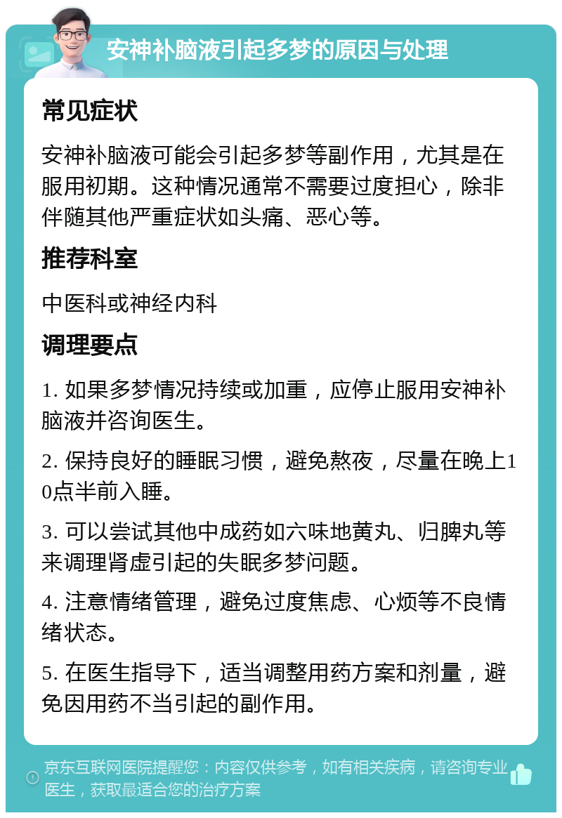 安神补脑液引起多梦的原因与处理 常见症状 安神补脑液可能会引起多梦等副作用，尤其是在服用初期。这种情况通常不需要过度担心，除非伴随其他严重症状如头痛、恶心等。 推荐科室 中医科或神经内科 调理要点 1. 如果多梦情况持续或加重，应停止服用安神补脑液并咨询医生。 2. 保持良好的睡眠习惯，避免熬夜，尽量在晚上10点半前入睡。 3. 可以尝试其他中成药如六味地黄丸、归脾丸等来调理肾虚引起的失眠多梦问题。 4. 注意情绪管理，避免过度焦虑、心烦等不良情绪状态。 5. 在医生指导下，适当调整用药方案和剂量，避免因用药不当引起的副作用。