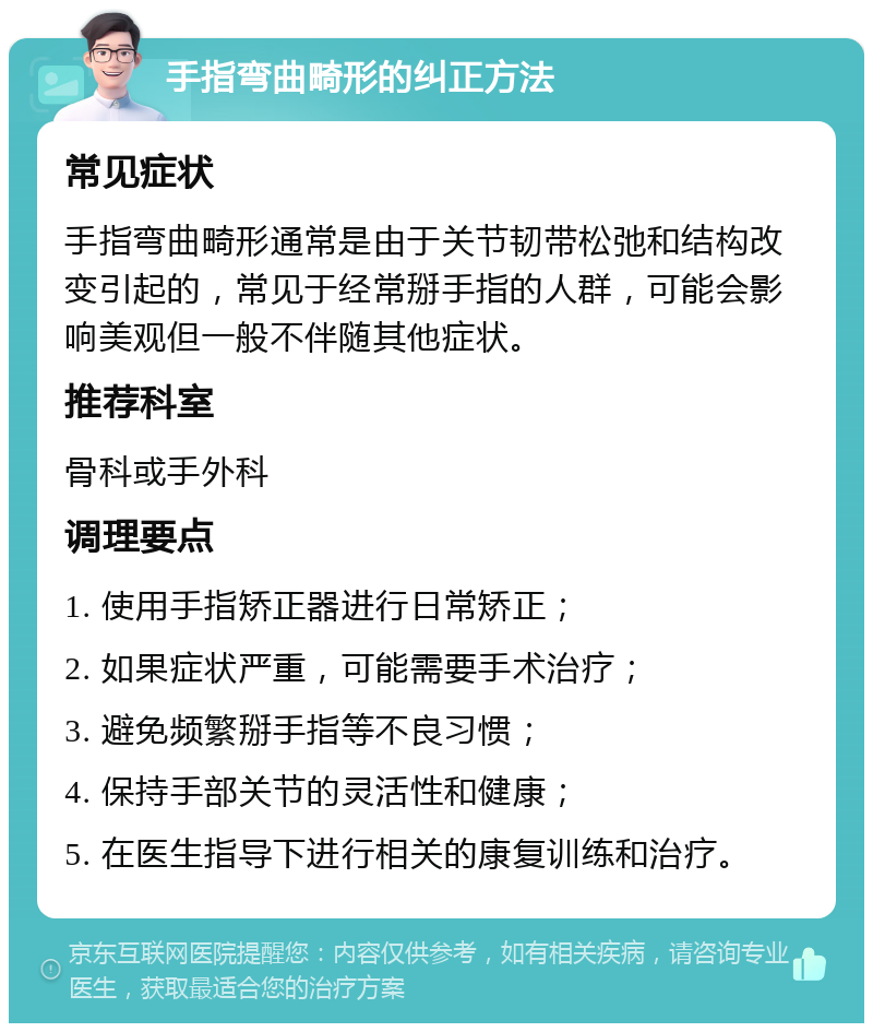 手指弯曲畸形的纠正方法 常见症状 手指弯曲畸形通常是由于关节韧带松弛和结构改变引起的，常见于经常掰手指的人群，可能会影响美观但一般不伴随其他症状。 推荐科室 骨科或手外科 调理要点 1. 使用手指矫正器进行日常矫正； 2. 如果症状严重，可能需要手术治疗； 3. 避免频繁掰手指等不良习惯； 4. 保持手部关节的灵活性和健康； 5. 在医生指导下进行相关的康复训练和治疗。