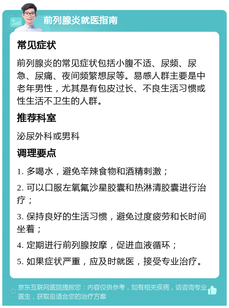 前列腺炎就医指南 常见症状 前列腺炎的常见症状包括小腹不适、尿频、尿急、尿痛、夜间频繁想尿等。易感人群主要是中老年男性，尤其是有包皮过长、不良生活习惯或性生活不卫生的人群。 推荐科室 泌尿外科或男科 调理要点 1. 多喝水，避免辛辣食物和酒精刺激； 2. 可以口服左氧氟沙星胶囊和热淋清胶囊进行治疗； 3. 保持良好的生活习惯，避免过度疲劳和长时间坐着； 4. 定期进行前列腺按摩，促进血液循环； 5. 如果症状严重，应及时就医，接受专业治疗。