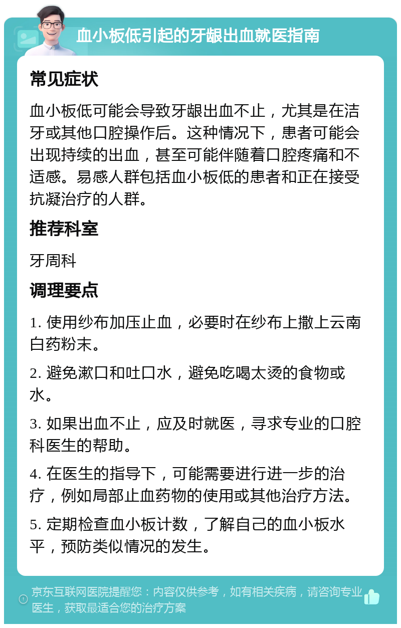 血小板低引起的牙龈出血就医指南 常见症状 血小板低可能会导致牙龈出血不止，尤其是在洁牙或其他口腔操作后。这种情况下，患者可能会出现持续的出血，甚至可能伴随着口腔疼痛和不适感。易感人群包括血小板低的患者和正在接受抗凝治疗的人群。 推荐科室 牙周科 调理要点 1. 使用纱布加压止血，必要时在纱布上撒上云南白药粉末。 2. 避免漱口和吐口水，避免吃喝太烫的食物或水。 3. 如果出血不止，应及时就医，寻求专业的口腔科医生的帮助。 4. 在医生的指导下，可能需要进行进一步的治疗，例如局部止血药物的使用或其他治疗方法。 5. 定期检查血小板计数，了解自己的血小板水平，预防类似情况的发生。