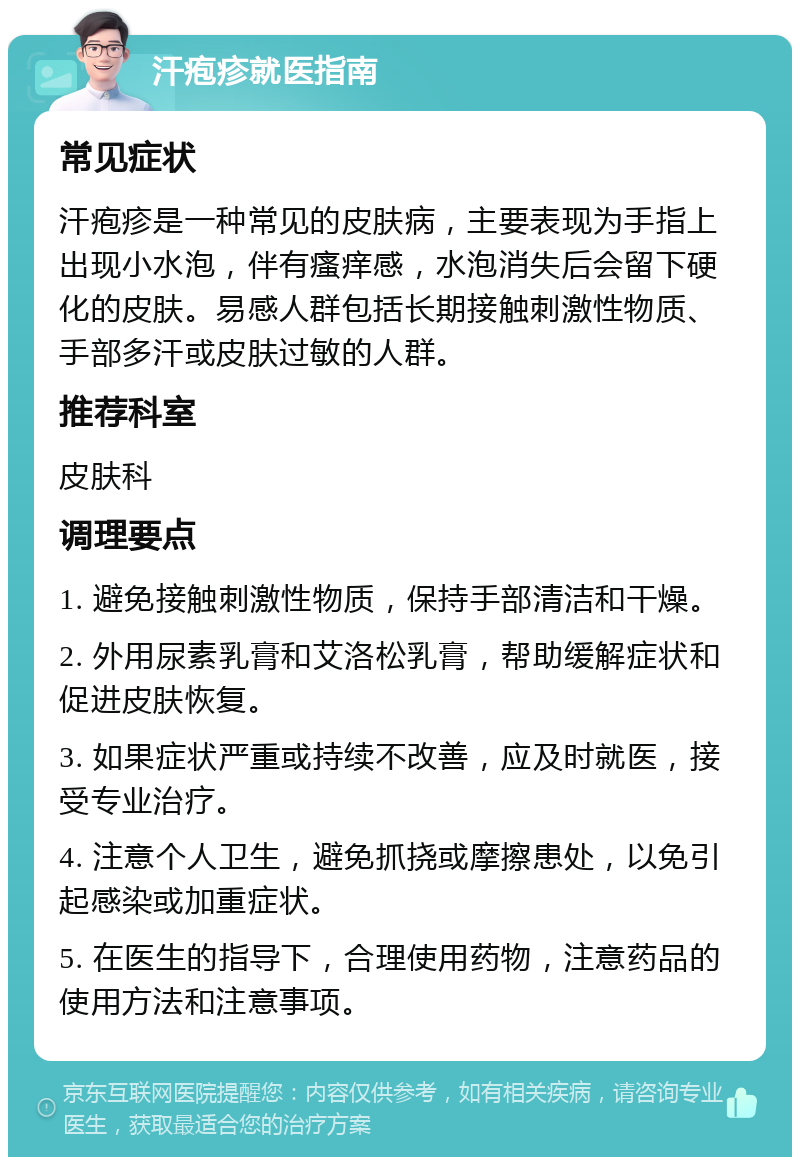 汗疱疹就医指南 常见症状 汗疱疹是一种常见的皮肤病，主要表现为手指上出现小水泡，伴有瘙痒感，水泡消失后会留下硬化的皮肤。易感人群包括长期接触刺激性物质、手部多汗或皮肤过敏的人群。 推荐科室 皮肤科 调理要点 1. 避免接触刺激性物质，保持手部清洁和干燥。 2. 外用尿素乳膏和艾洛松乳膏，帮助缓解症状和促进皮肤恢复。 3. 如果症状严重或持续不改善，应及时就医，接受专业治疗。 4. 注意个人卫生，避免抓挠或摩擦患处，以免引起感染或加重症状。 5. 在医生的指导下，合理使用药物，注意药品的使用方法和注意事项。