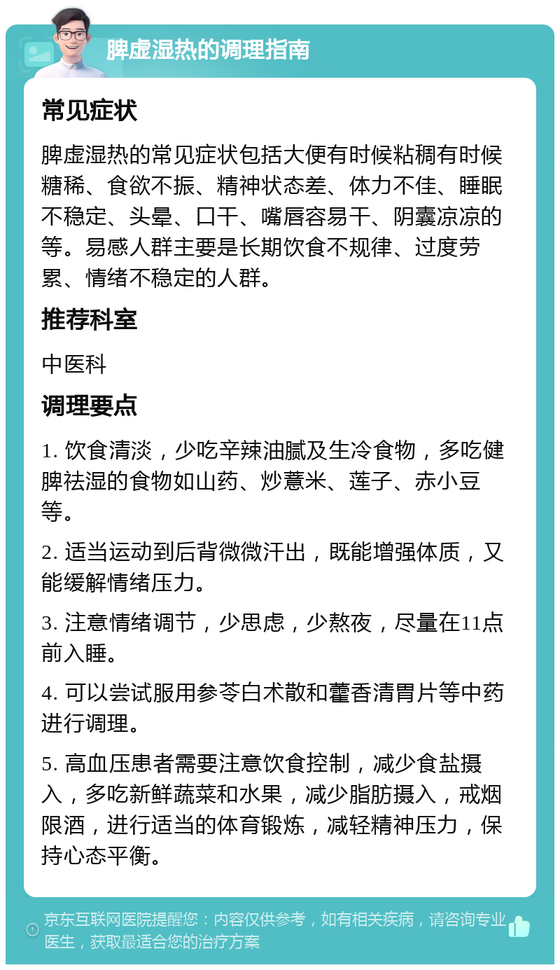 脾虚湿热的调理指南 常见症状 脾虚湿热的常见症状包括大便有时候粘稠有时候糖稀、食欲不振、精神状态差、体力不佳、睡眠不稳定、头晕、口干、嘴唇容易干、阴囊凉凉的等。易感人群主要是长期饮食不规律、过度劳累、情绪不稳定的人群。 推荐科室 中医科 调理要点 1. 饮食清淡，少吃辛辣油腻及生冷食物，多吃健脾祛湿的食物如山药、炒薏米、莲子、赤小豆等。 2. 适当运动到后背微微汗出，既能增强体质，又能缓解情绪压力。 3. 注意情绪调节，少思虑，少熬夜，尽量在11点前入睡。 4. 可以尝试服用参苓白术散和藿香清胃片等中药进行调理。 5. 高血压患者需要注意饮食控制，减少食盐摄入，多吃新鲜蔬菜和水果，减少脂肪摄入，戒烟限酒，进行适当的体育锻炼，减轻精神压力，保持心态平衡。